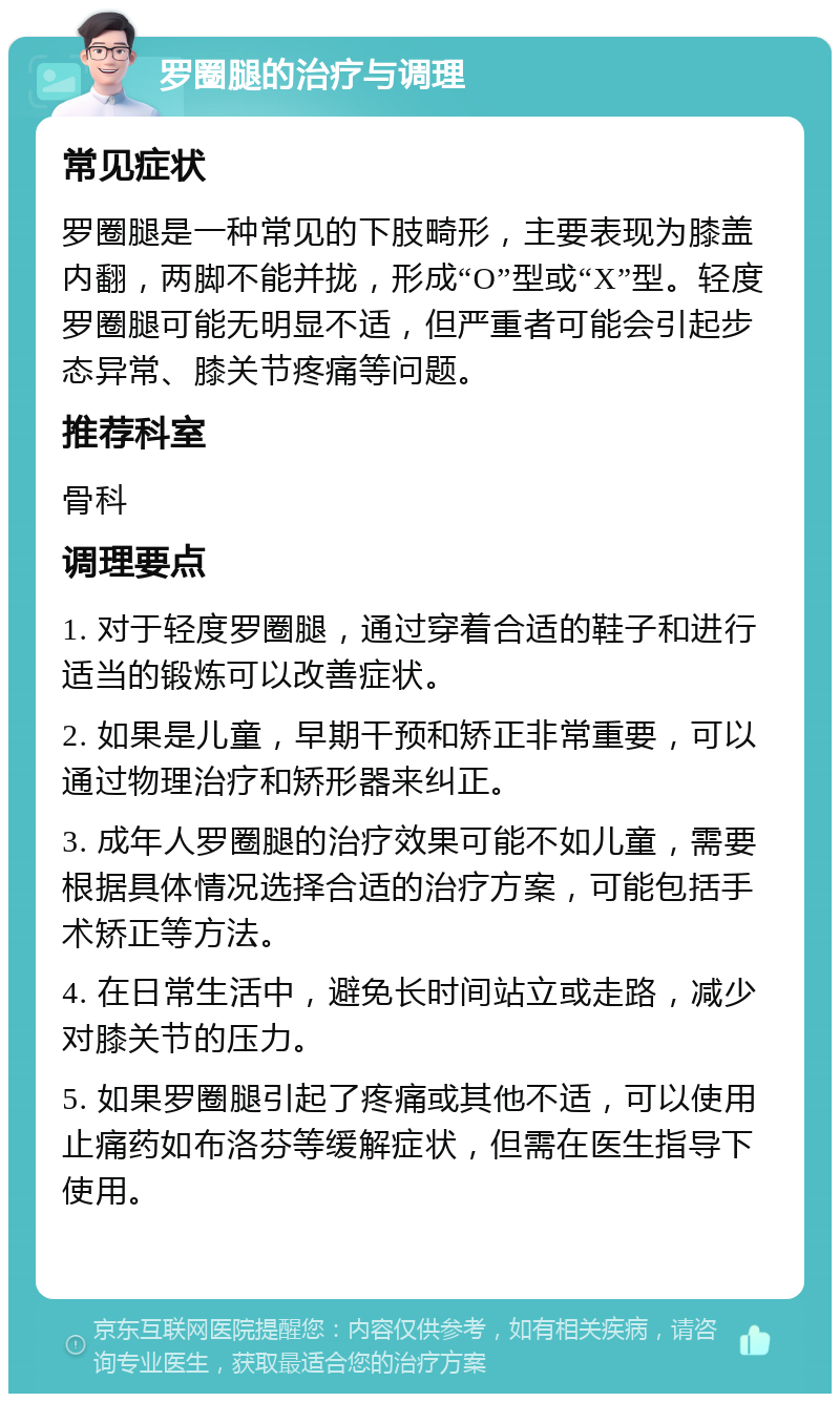 罗圈腿的治疗与调理 常见症状 罗圈腿是一种常见的下肢畸形，主要表现为膝盖内翻，两脚不能并拢，形成“O”型或“X”型。轻度罗圈腿可能无明显不适，但严重者可能会引起步态异常、膝关节疼痛等问题。 推荐科室 骨科 调理要点 1. 对于轻度罗圈腿，通过穿着合适的鞋子和进行适当的锻炼可以改善症状。 2. 如果是儿童，早期干预和矫正非常重要，可以通过物理治疗和矫形器来纠正。 3. 成年人罗圈腿的治疗效果可能不如儿童，需要根据具体情况选择合适的治疗方案，可能包括手术矫正等方法。 4. 在日常生活中，避免长时间站立或走路，减少对膝关节的压力。 5. 如果罗圈腿引起了疼痛或其他不适，可以使用止痛药如布洛芬等缓解症状，但需在医生指导下使用。