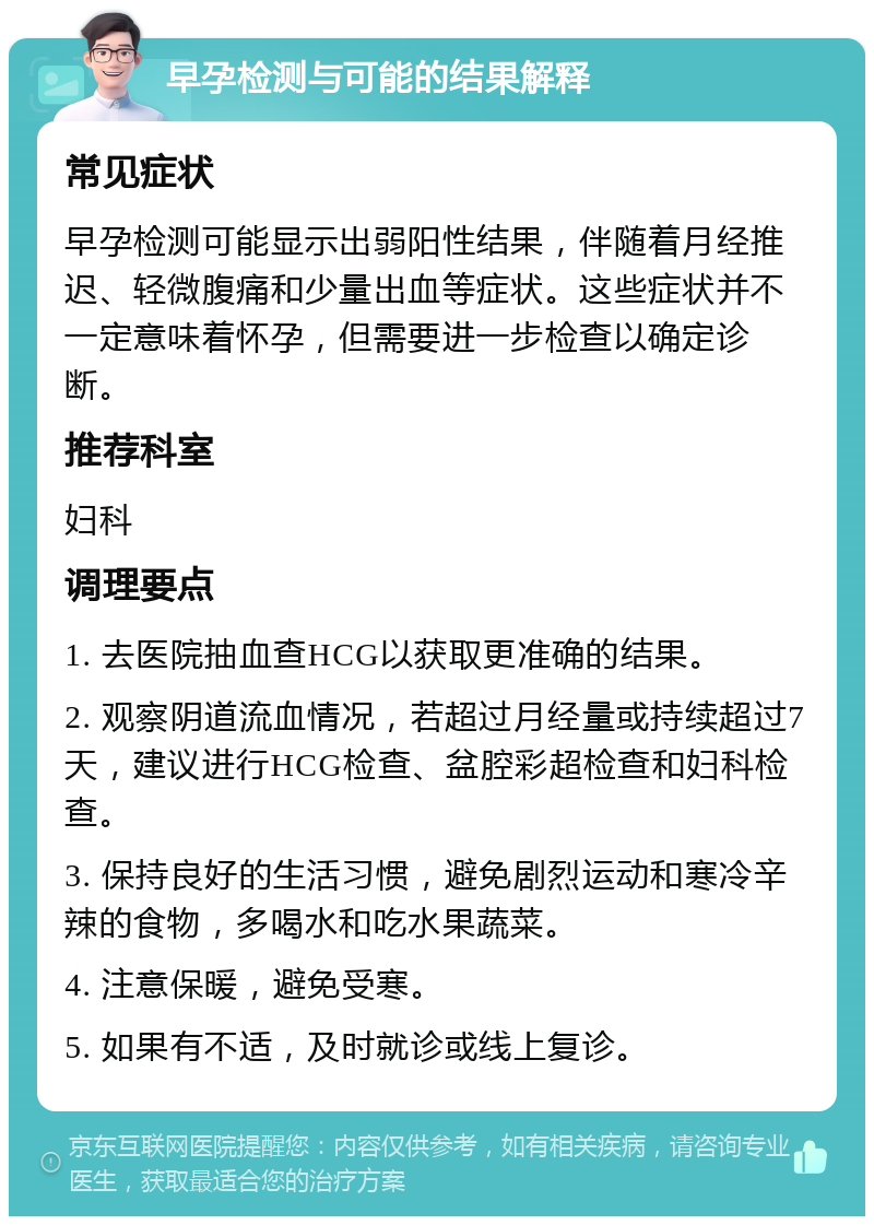 早孕检测与可能的结果解释 常见症状 早孕检测可能显示出弱阳性结果，伴随着月经推迟、轻微腹痛和少量出血等症状。这些症状并不一定意味着怀孕，但需要进一步检查以确定诊断。 推荐科室 妇科 调理要点 1. 去医院抽血查HCG以获取更准确的结果。 2. 观察阴道流血情况，若超过月经量或持续超过7天，建议进行HCG检查、盆腔彩超检查和妇科检查。 3. 保持良好的生活习惯，避免剧烈运动和寒冷辛辣的食物，多喝水和吃水果蔬菜。 4. 注意保暖，避免受寒。 5. 如果有不适，及时就诊或线上复诊。