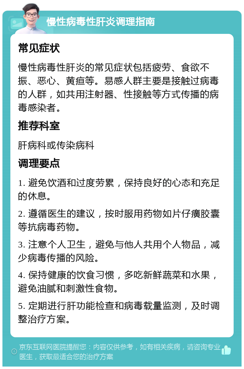 慢性病毒性肝炎调理指南 常见症状 慢性病毒性肝炎的常见症状包括疲劳、食欲不振、恶心、黄疸等。易感人群主要是接触过病毒的人群，如共用注射器、性接触等方式传播的病毒感染者。 推荐科室 肝病科或传染病科 调理要点 1. 避免饮酒和过度劳累，保持良好的心态和充足的休息。 2. 遵循医生的建议，按时服用药物如片仔癀胶囊等抗病毒药物。 3. 注意个人卫生，避免与他人共用个人物品，减少病毒传播的风险。 4. 保持健康的饮食习惯，多吃新鲜蔬菜和水果，避免油腻和刺激性食物。 5. 定期进行肝功能检查和病毒载量监测，及时调整治疗方案。