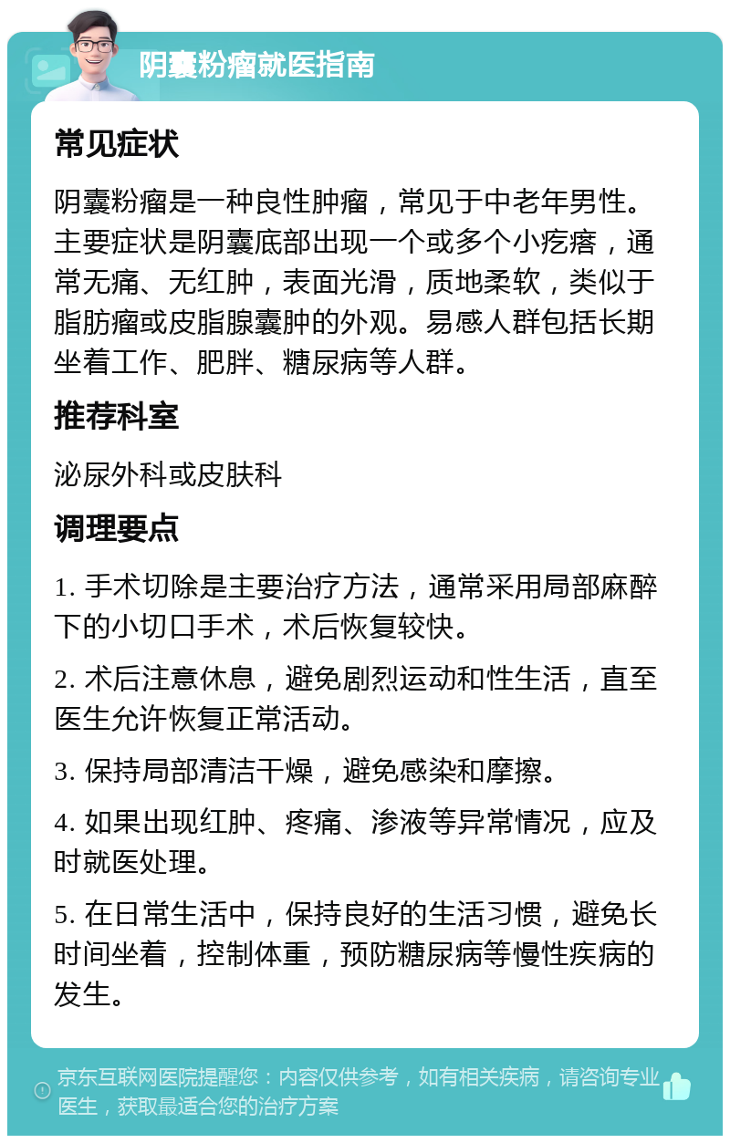 阴囊粉瘤就医指南 常见症状 阴囊粉瘤是一种良性肿瘤，常见于中老年男性。主要症状是阴囊底部出现一个或多个小疙瘩，通常无痛、无红肿，表面光滑，质地柔软，类似于脂肪瘤或皮脂腺囊肿的外观。易感人群包括长期坐着工作、肥胖、糖尿病等人群。 推荐科室 泌尿外科或皮肤科 调理要点 1. 手术切除是主要治疗方法，通常采用局部麻醉下的小切口手术，术后恢复较快。 2. 术后注意休息，避免剧烈运动和性生活，直至医生允许恢复正常活动。 3. 保持局部清洁干燥，避免感染和摩擦。 4. 如果出现红肿、疼痛、渗液等异常情况，应及时就医处理。 5. 在日常生活中，保持良好的生活习惯，避免长时间坐着，控制体重，预防糖尿病等慢性疾病的发生。