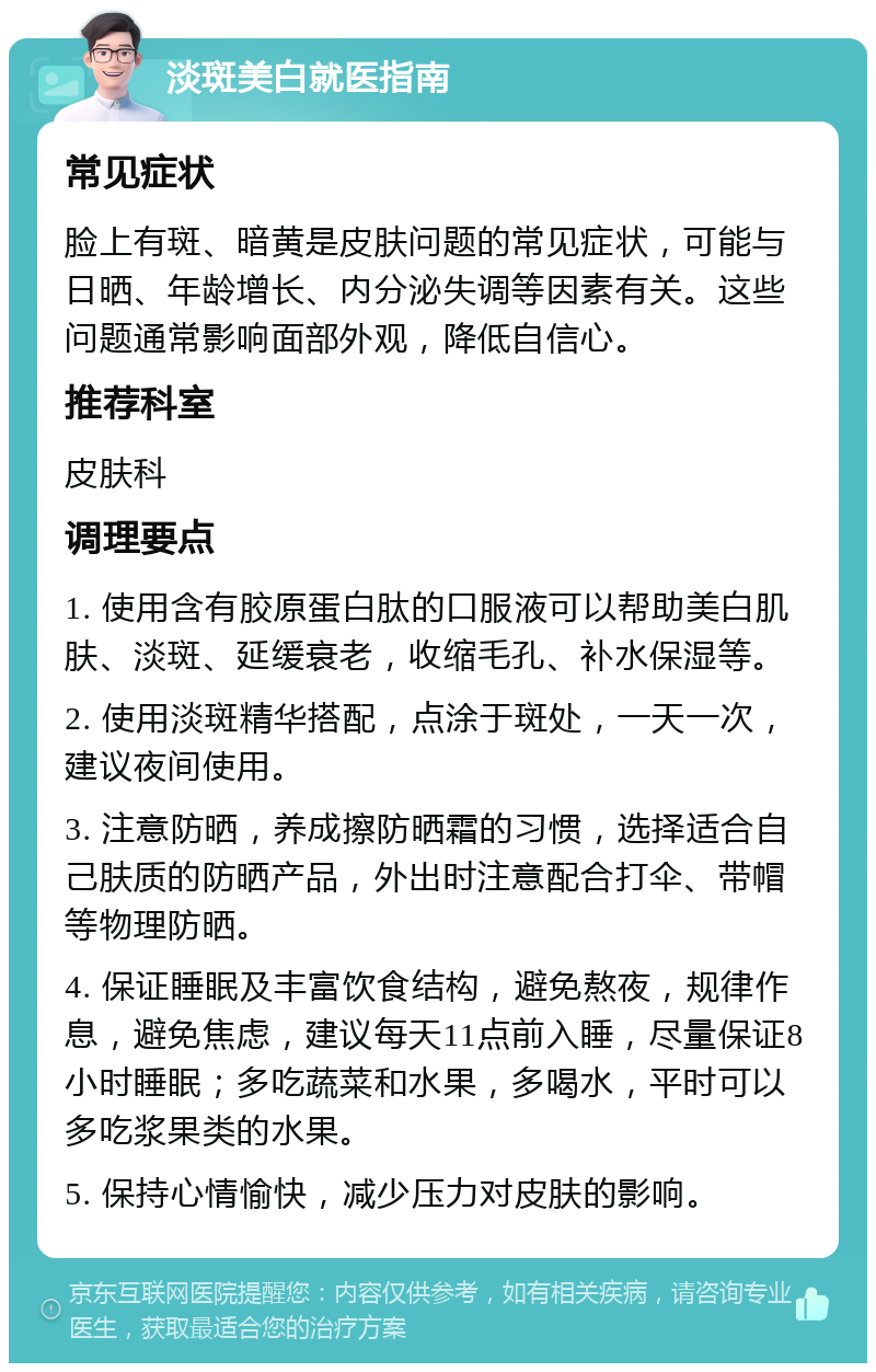 淡斑美白就医指南 常见症状 脸上有斑、暗黄是皮肤问题的常见症状，可能与日晒、年龄增长、内分泌失调等因素有关。这些问题通常影响面部外观，降低自信心。 推荐科室 皮肤科 调理要点 1. 使用含有胶原蛋白肽的口服液可以帮助美白肌肤、淡斑、延缓衰老，收缩毛孔、补水保湿等。 2. 使用淡斑精华搭配，点涂于斑处，一天一次，建议夜间使用。 3. 注意防晒，养成擦防晒霜的习惯，选择适合自己肤质的防晒产品，外出时注意配合打伞、带帽等物理防晒。 4. 保证睡眠及丰富饮食结构，避免熬夜，规律作息，避免焦虑，建议每天11点前入睡，尽量保证8小时睡眠；多吃蔬菜和水果，多喝水，平时可以多吃浆果类的水果。 5. 保持心情愉快，减少压力对皮肤的影响。