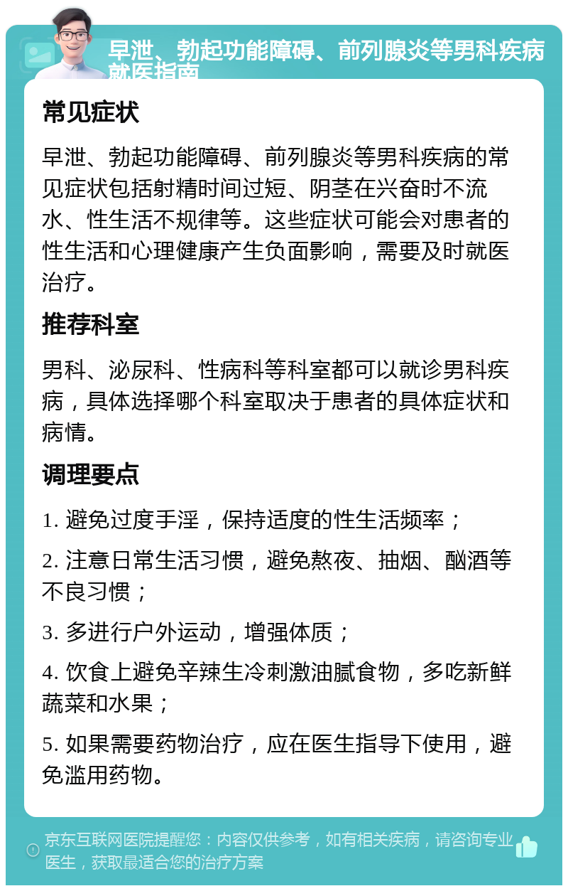 早泄、勃起功能障碍、前列腺炎等男科疾病就医指南 常见症状 早泄、勃起功能障碍、前列腺炎等男科疾病的常见症状包括射精时间过短、阴茎在兴奋时不流水、性生活不规律等。这些症状可能会对患者的性生活和心理健康产生负面影响，需要及时就医治疗。 推荐科室 男科、泌尿科、性病科等科室都可以就诊男科疾病，具体选择哪个科室取决于患者的具体症状和病情。 调理要点 1. 避免过度手淫，保持适度的性生活频率； 2. 注意日常生活习惯，避免熬夜、抽烟、酗酒等不良习惯； 3. 多进行户外运动，增强体质； 4. 饮食上避免辛辣生冷刺激油腻食物，多吃新鲜蔬菜和水果； 5. 如果需要药物治疗，应在医生指导下使用，避免滥用药物。