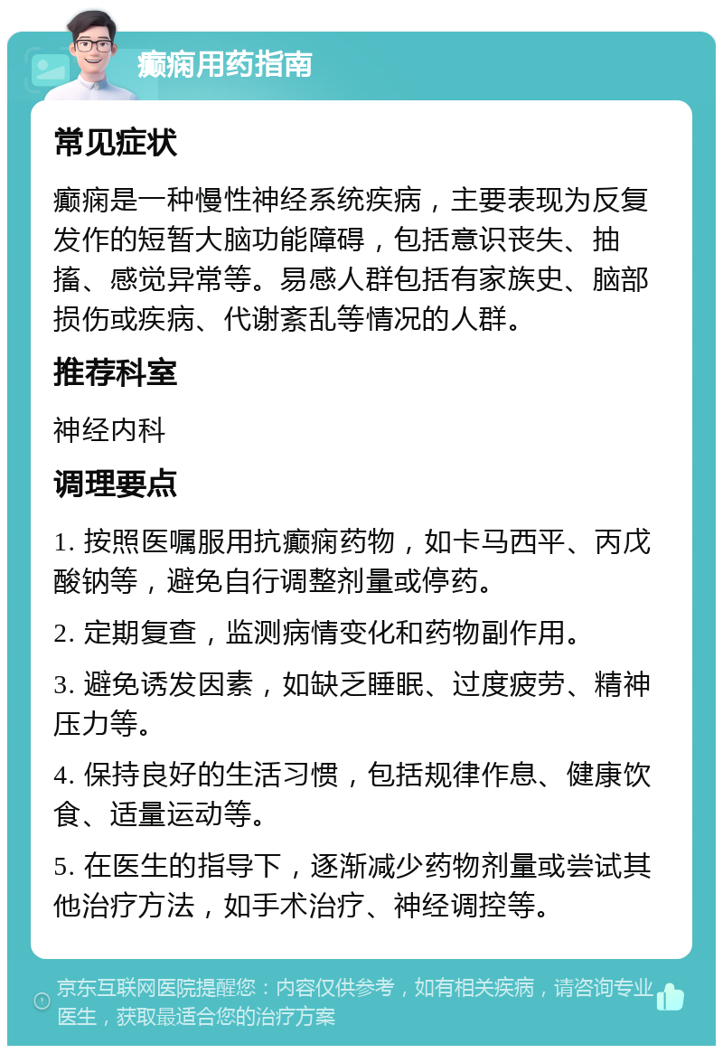 癫痫用药指南 常见症状 癫痫是一种慢性神经系统疾病，主要表现为反复发作的短暂大脑功能障碍，包括意识丧失、抽搐、感觉异常等。易感人群包括有家族史、脑部损伤或疾病、代谢紊乱等情况的人群。 推荐科室 神经内科 调理要点 1. 按照医嘱服用抗癫痫药物，如卡马西平、丙戊酸钠等，避免自行调整剂量或停药。 2. 定期复查，监测病情变化和药物副作用。 3. 避免诱发因素，如缺乏睡眠、过度疲劳、精神压力等。 4. 保持良好的生活习惯，包括规律作息、健康饮食、适量运动等。 5. 在医生的指导下，逐渐减少药物剂量或尝试其他治疗方法，如手术治疗、神经调控等。