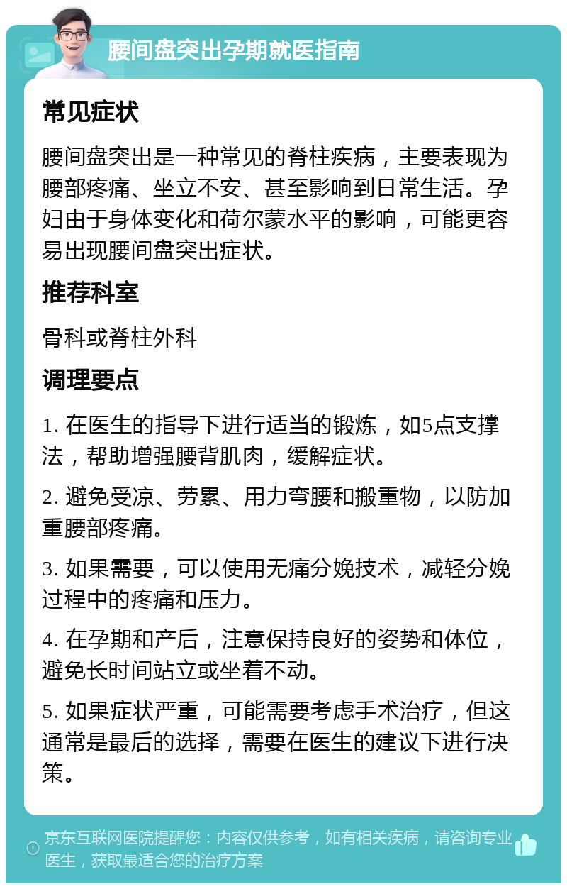 腰间盘突出孕期就医指南 常见症状 腰间盘突出是一种常见的脊柱疾病，主要表现为腰部疼痛、坐立不安、甚至影响到日常生活。孕妇由于身体变化和荷尔蒙水平的影响，可能更容易出现腰间盘突出症状。 推荐科室 骨科或脊柱外科 调理要点 1. 在医生的指导下进行适当的锻炼，如5点支撑法，帮助增强腰背肌肉，缓解症状。 2. 避免受凉、劳累、用力弯腰和搬重物，以防加重腰部疼痛。 3. 如果需要，可以使用无痛分娩技术，减轻分娩过程中的疼痛和压力。 4. 在孕期和产后，注意保持良好的姿势和体位，避免长时间站立或坐着不动。 5. 如果症状严重，可能需要考虑手术治疗，但这通常是最后的选择，需要在医生的建议下进行决策。