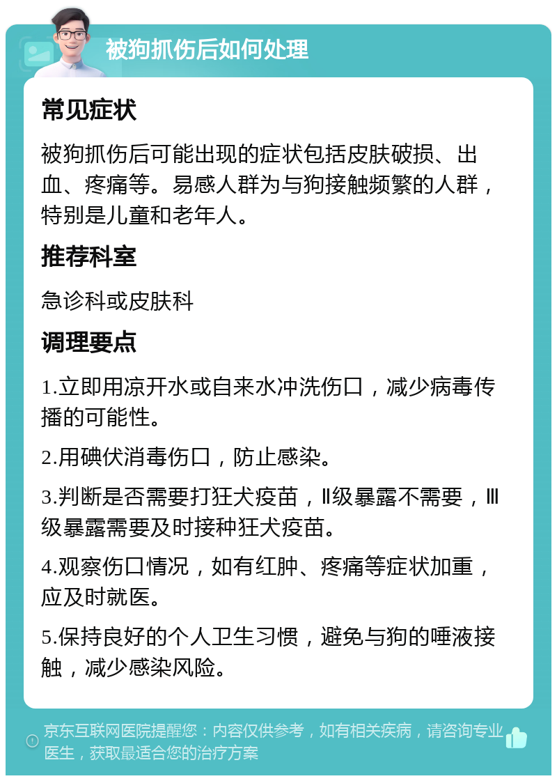 被狗抓伤后如何处理 常见症状 被狗抓伤后可能出现的症状包括皮肤破损、出血、疼痛等。易感人群为与狗接触频繁的人群，特别是儿童和老年人。 推荐科室 急诊科或皮肤科 调理要点 1.立即用凉开水或自来水冲洗伤口，减少病毒传播的可能性。 2.用碘伏消毒伤口，防止感染。 3.判断是否需要打狂犬疫苗，Ⅱ级暴露不需要，Ⅲ级暴露需要及时接种狂犬疫苗。 4.观察伤口情况，如有红肿、疼痛等症状加重，应及时就医。 5.保持良好的个人卫生习惯，避免与狗的唾液接触，减少感染风险。