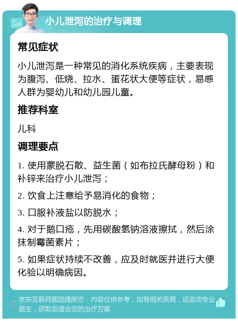 小儿泄泻的治疗与调理 常见症状 小儿泄泻是一种常见的消化系统疾病，主要表现为腹泻、低烧、拉水、蛋花状大便等症状，易感人群为婴幼儿和幼儿园儿童。 推荐科室 儿科 调理要点 1. 使用蒙脱石散、益生菌（如布拉氏酵母粉）和补锌来治疗小儿泄泻； 2. 饮食上注意给予易消化的食物； 3. 口服补液盐以防脱水； 4. 对于鹅口疮，先用碳酸氢钠溶液擦拭，然后涂抹制霉菌素片； 5. 如果症状持续不改善，应及时就医并进行大便化验以明确病因。