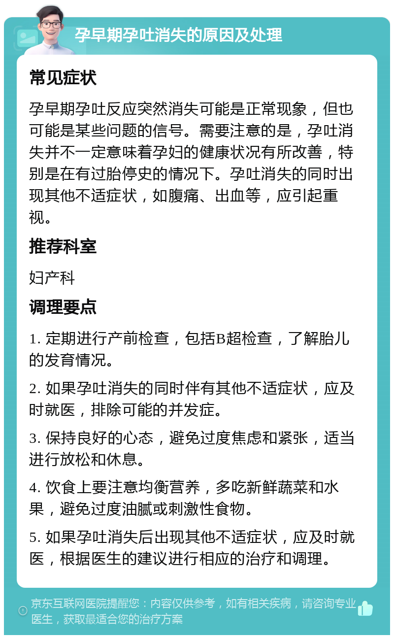 孕早期孕吐消失的原因及处理 常见症状 孕早期孕吐反应突然消失可能是正常现象，但也可能是某些问题的信号。需要注意的是，孕吐消失并不一定意味着孕妇的健康状况有所改善，特别是在有过胎停史的情况下。孕吐消失的同时出现其他不适症状，如腹痛、出血等，应引起重视。 推荐科室 妇产科 调理要点 1. 定期进行产前检查，包括B超检查，了解胎儿的发育情况。 2. 如果孕吐消失的同时伴有其他不适症状，应及时就医，排除可能的并发症。 3. 保持良好的心态，避免过度焦虑和紧张，适当进行放松和休息。 4. 饮食上要注意均衡营养，多吃新鲜蔬菜和水果，避免过度油腻或刺激性食物。 5. 如果孕吐消失后出现其他不适症状，应及时就医，根据医生的建议进行相应的治疗和调理。