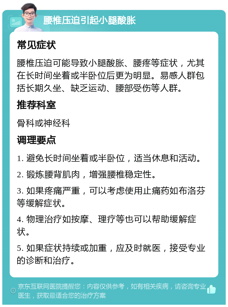 腰椎压迫引起小腿酸胀 常见症状 腰椎压迫可能导致小腿酸胀、腰疼等症状，尤其在长时间坐着或半卧位后更为明显。易感人群包括长期久坐、缺乏运动、腰部受伤等人群。 推荐科室 骨科或神经科 调理要点 1. 避免长时间坐着或半卧位，适当休息和活动。 2. 锻炼腰背肌肉，增强腰椎稳定性。 3. 如果疼痛严重，可以考虑使用止痛药如布洛芬等缓解症状。 4. 物理治疗如按摩、理疗等也可以帮助缓解症状。 5. 如果症状持续或加重，应及时就医，接受专业的诊断和治疗。