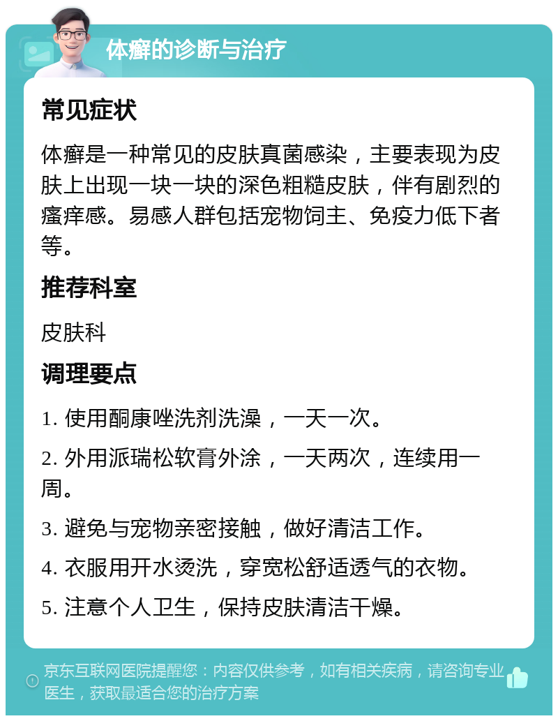 体癣的诊断与治疗 常见症状 体癣是一种常见的皮肤真菌感染，主要表现为皮肤上出现一块一块的深色粗糙皮肤，伴有剧烈的瘙痒感。易感人群包括宠物饲主、免疫力低下者等。 推荐科室 皮肤科 调理要点 1. 使用酮康唑洗剂洗澡，一天一次。 2. 外用派瑞松软膏外涂，一天两次，连续用一周。 3. 避免与宠物亲密接触，做好清洁工作。 4. 衣服用开水烫洗，穿宽松舒适透气的衣物。 5. 注意个人卫生，保持皮肤清洁干燥。