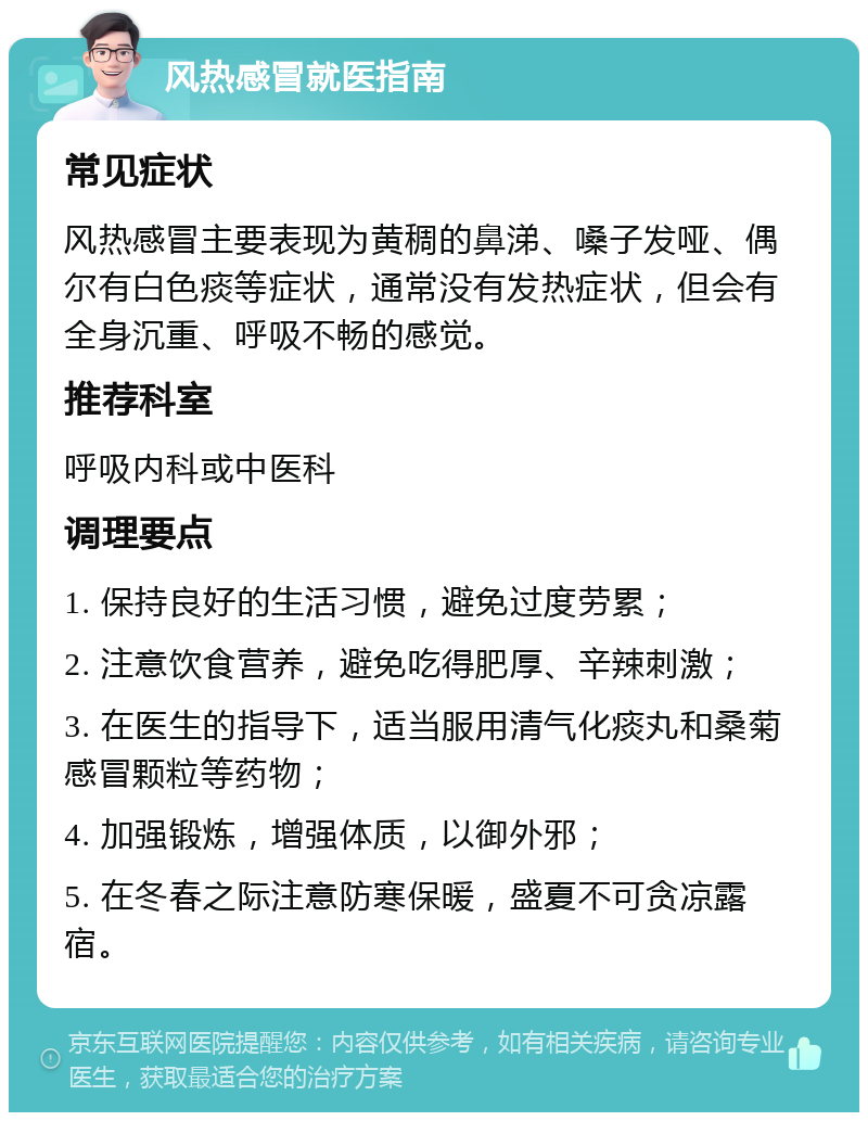 风热感冒就医指南 常见症状 风热感冒主要表现为黄稠的鼻涕、嗓子发哑、偶尔有白色痰等症状，通常没有发热症状，但会有全身沉重、呼吸不畅的感觉。 推荐科室 呼吸内科或中医科 调理要点 1. 保持良好的生活习惯，避免过度劳累； 2. 注意饮食营养，避免吃得肥厚、辛辣刺激； 3. 在医生的指导下，适当服用清气化痰丸和桑菊感冒颗粒等药物； 4. 加强锻炼，增强体质，以御外邪； 5. 在冬春之际注意防寒保暖，盛夏不可贪凉露宿。