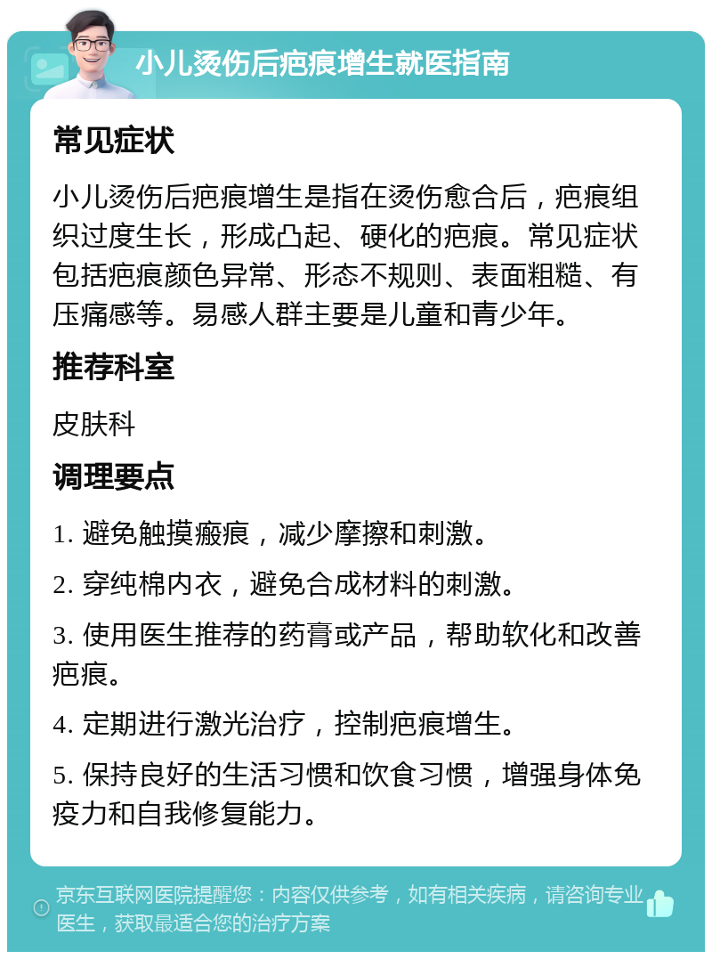 小儿烫伤后疤痕增生就医指南 常见症状 小儿烫伤后疤痕增生是指在烫伤愈合后，疤痕组织过度生长，形成凸起、硬化的疤痕。常见症状包括疤痕颜色异常、形态不规则、表面粗糙、有压痛感等。易感人群主要是儿童和青少年。 推荐科室 皮肤科 调理要点 1. 避免触摸瘢痕，减少摩擦和刺激。 2. 穿纯棉内衣，避免合成材料的刺激。 3. 使用医生推荐的药膏或产品，帮助软化和改善疤痕。 4. 定期进行激光治疗，控制疤痕增生。 5. 保持良好的生活习惯和饮食习惯，增强身体免疫力和自我修复能力。