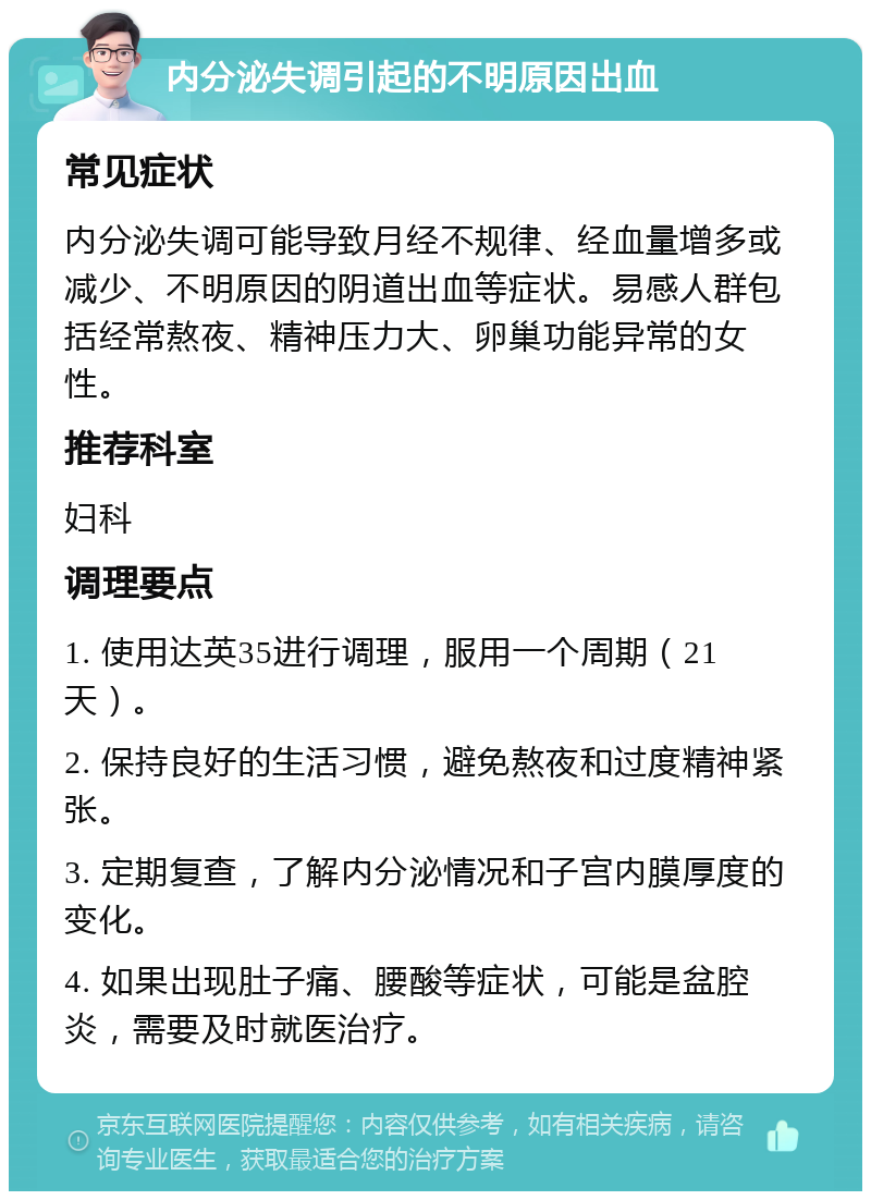 内分泌失调引起的不明原因出血 常见症状 内分泌失调可能导致月经不规律、经血量增多或减少、不明原因的阴道出血等症状。易感人群包括经常熬夜、精神压力大、卵巢功能异常的女性。 推荐科室 妇科 调理要点 1. 使用达英35进行调理，服用一个周期（21天）。 2. 保持良好的生活习惯，避免熬夜和过度精神紧张。 3. 定期复查，了解内分泌情况和子宫内膜厚度的变化。 4. 如果出现肚子痛、腰酸等症状，可能是盆腔炎，需要及时就医治疗。