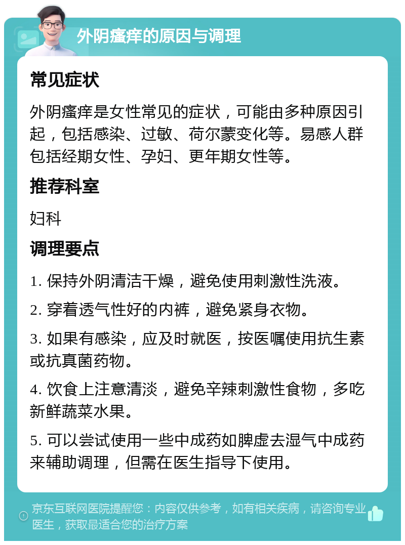 外阴瘙痒的原因与调理 常见症状 外阴瘙痒是女性常见的症状，可能由多种原因引起，包括感染、过敏、荷尔蒙变化等。易感人群包括经期女性、孕妇、更年期女性等。 推荐科室 妇科 调理要点 1. 保持外阴清洁干燥，避免使用刺激性洗液。 2. 穿着透气性好的内裤，避免紧身衣物。 3. 如果有感染，应及时就医，按医嘱使用抗生素或抗真菌药物。 4. 饮食上注意清淡，避免辛辣刺激性食物，多吃新鲜蔬菜水果。 5. 可以尝试使用一些中成药如脾虚去湿气中成药来辅助调理，但需在医生指导下使用。