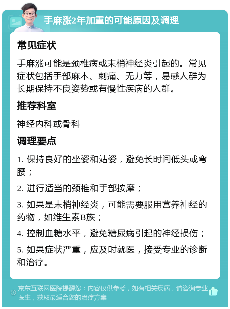 手麻涨2年加重的可能原因及调理 常见症状 手麻涨可能是颈椎病或末梢神经炎引起的。常见症状包括手部麻木、刺痛、无力等，易感人群为长期保持不良姿势或有慢性疾病的人群。 推荐科室 神经内科或骨科 调理要点 1. 保持良好的坐姿和站姿，避免长时间低头或弯腰； 2. 进行适当的颈椎和手部按摩； 3. 如果是末梢神经炎，可能需要服用营养神经的药物，如维生素B族； 4. 控制血糖水平，避免糖尿病引起的神经损伤； 5. 如果症状严重，应及时就医，接受专业的诊断和治疗。