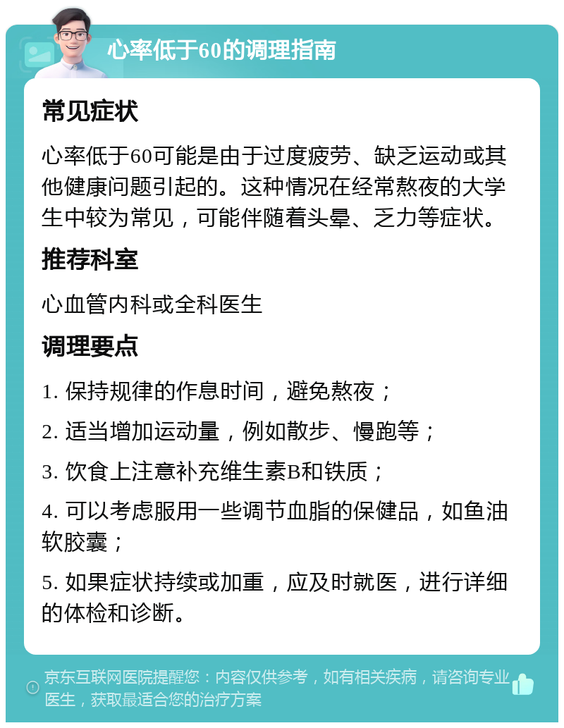 心率低于60的调理指南 常见症状 心率低于60可能是由于过度疲劳、缺乏运动或其他健康问题引起的。这种情况在经常熬夜的大学生中较为常见，可能伴随着头晕、乏力等症状。 推荐科室 心血管内科或全科医生 调理要点 1. 保持规律的作息时间，避免熬夜； 2. 适当增加运动量，例如散步、慢跑等； 3. 饮食上注意补充维生素B和铁质； 4. 可以考虑服用一些调节血脂的保健品，如鱼油软胶囊； 5. 如果症状持续或加重，应及时就医，进行详细的体检和诊断。