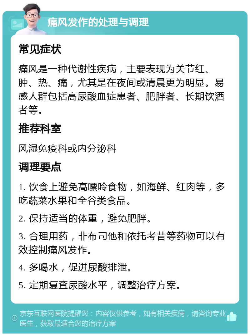 痛风发作的处理与调理 常见症状 痛风是一种代谢性疾病，主要表现为关节红、肿、热、痛，尤其是在夜间或清晨更为明显。易感人群包括高尿酸血症患者、肥胖者、长期饮酒者等。 推荐科室 风湿免疫科或内分泌科 调理要点 1. 饮食上避免高嘌呤食物，如海鲜、红肉等，多吃蔬菜水果和全谷类食品。 2. 保持适当的体重，避免肥胖。 3. 合理用药，非布司他和依托考昔等药物可以有效控制痛风发作。 4. 多喝水，促进尿酸排泄。 5. 定期复查尿酸水平，调整治疗方案。