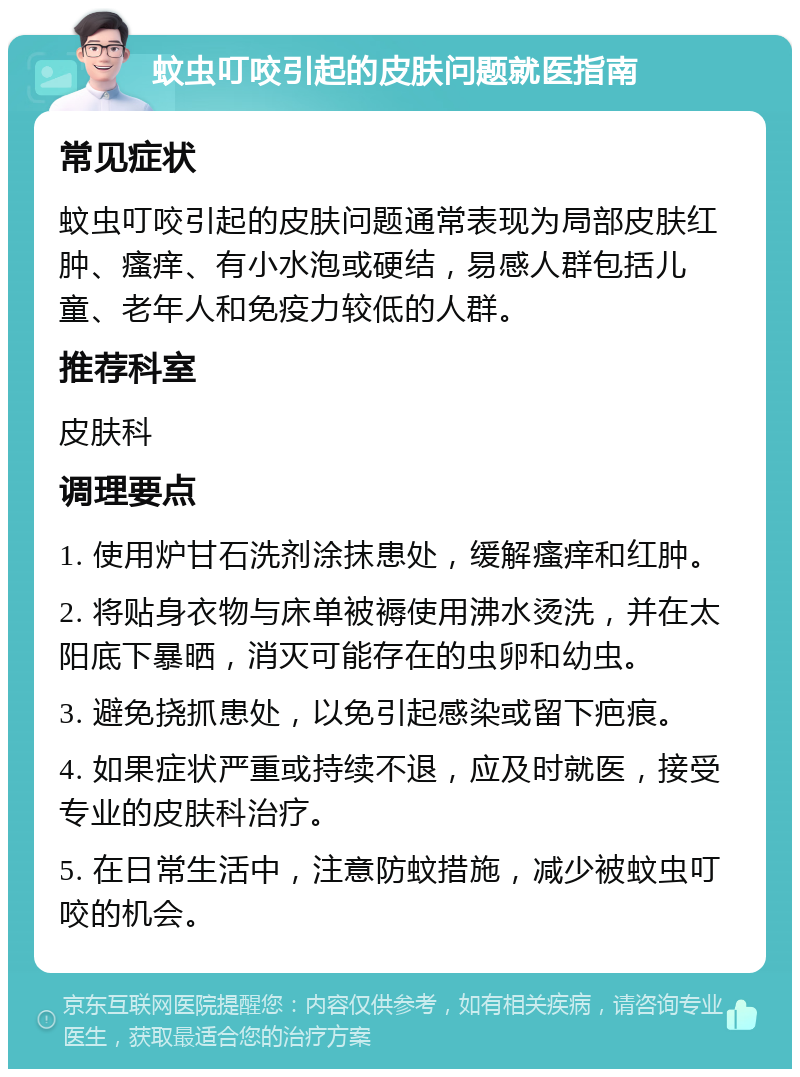 蚊虫叮咬引起的皮肤问题就医指南 常见症状 蚊虫叮咬引起的皮肤问题通常表现为局部皮肤红肿、瘙痒、有小水泡或硬结，易感人群包括儿童、老年人和免疫力较低的人群。 推荐科室 皮肤科 调理要点 1. 使用炉甘石洗剂涂抹患处，缓解瘙痒和红肿。 2. 将贴身衣物与床单被褥使用沸水烫洗，并在太阳底下暴晒，消灭可能存在的虫卵和幼虫。 3. 避免挠抓患处，以免引起感染或留下疤痕。 4. 如果症状严重或持续不退，应及时就医，接受专业的皮肤科治疗。 5. 在日常生活中，注意防蚊措施，减少被蚊虫叮咬的机会。