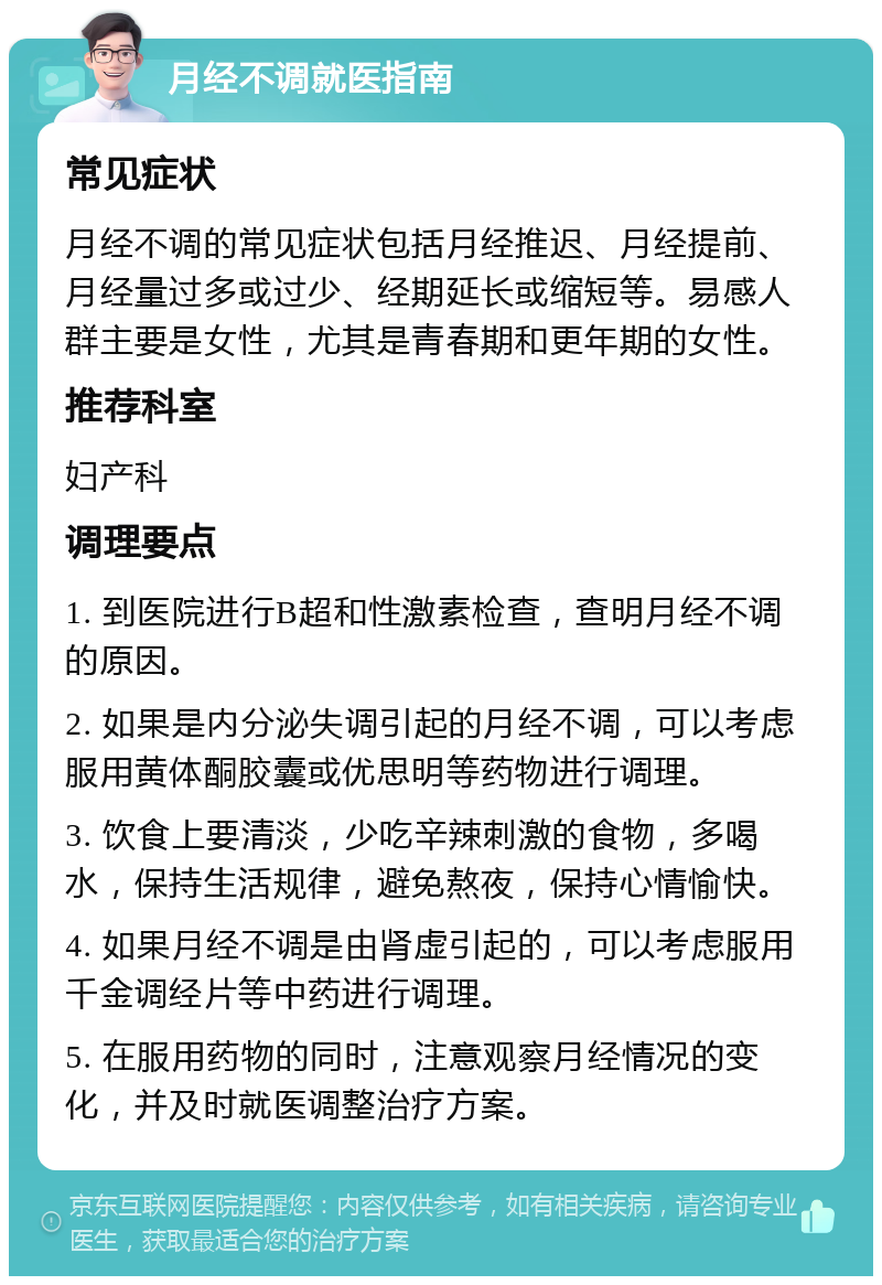 月经不调就医指南 常见症状 月经不调的常见症状包括月经推迟、月经提前、月经量过多或过少、经期延长或缩短等。易感人群主要是女性，尤其是青春期和更年期的女性。 推荐科室 妇产科 调理要点 1. 到医院进行B超和性激素检查，查明月经不调的原因。 2. 如果是内分泌失调引起的月经不调，可以考虑服用黄体酮胶囊或优思明等药物进行调理。 3. 饮食上要清淡，少吃辛辣刺激的食物，多喝水，保持生活规律，避免熬夜，保持心情愉快。 4. 如果月经不调是由肾虚引起的，可以考虑服用千金调经片等中药进行调理。 5. 在服用药物的同时，注意观察月经情况的变化，并及时就医调整治疗方案。