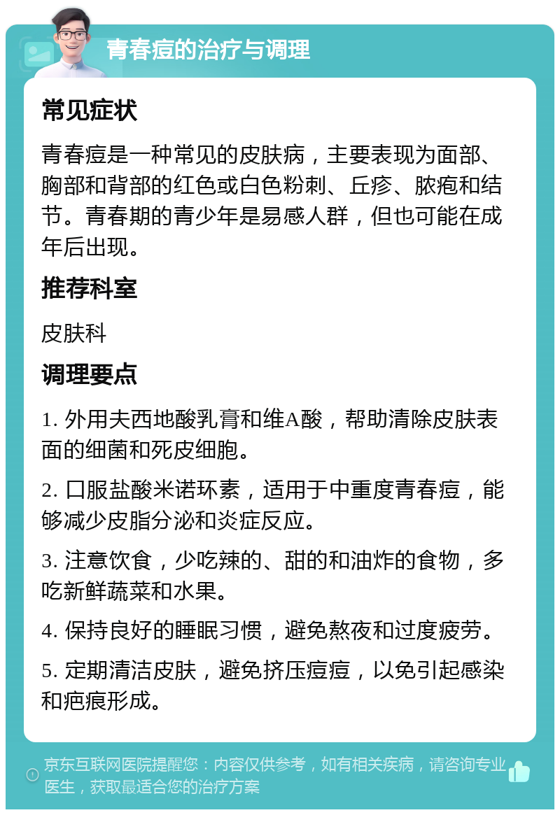 青春痘的治疗与调理 常见症状 青春痘是一种常见的皮肤病，主要表现为面部、胸部和背部的红色或白色粉刺、丘疹、脓疱和结节。青春期的青少年是易感人群，但也可能在成年后出现。 推荐科室 皮肤科 调理要点 1. 外用夫西地酸乳膏和维A酸，帮助清除皮肤表面的细菌和死皮细胞。 2. 口服盐酸米诺环素，适用于中重度青春痘，能够减少皮脂分泌和炎症反应。 3. 注意饮食，少吃辣的、甜的和油炸的食物，多吃新鲜蔬菜和水果。 4. 保持良好的睡眠习惯，避免熬夜和过度疲劳。 5. 定期清洁皮肤，避免挤压痘痘，以免引起感染和疤痕形成。