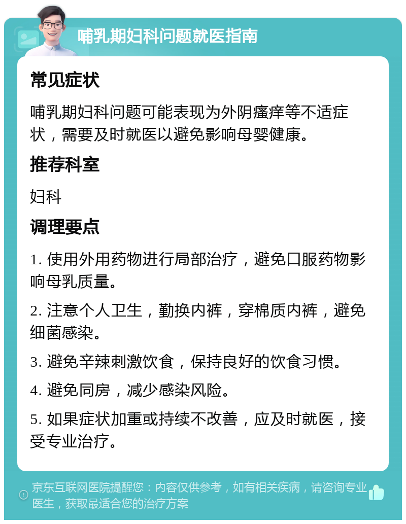 哺乳期妇科问题就医指南 常见症状 哺乳期妇科问题可能表现为外阴瘙痒等不适症状，需要及时就医以避免影响母婴健康。 推荐科室 妇科 调理要点 1. 使用外用药物进行局部治疗，避免口服药物影响母乳质量。 2. 注意个人卫生，勤换内裤，穿棉质内裤，避免细菌感染。 3. 避免辛辣刺激饮食，保持良好的饮食习惯。 4. 避免同房，减少感染风险。 5. 如果症状加重或持续不改善，应及时就医，接受专业治疗。