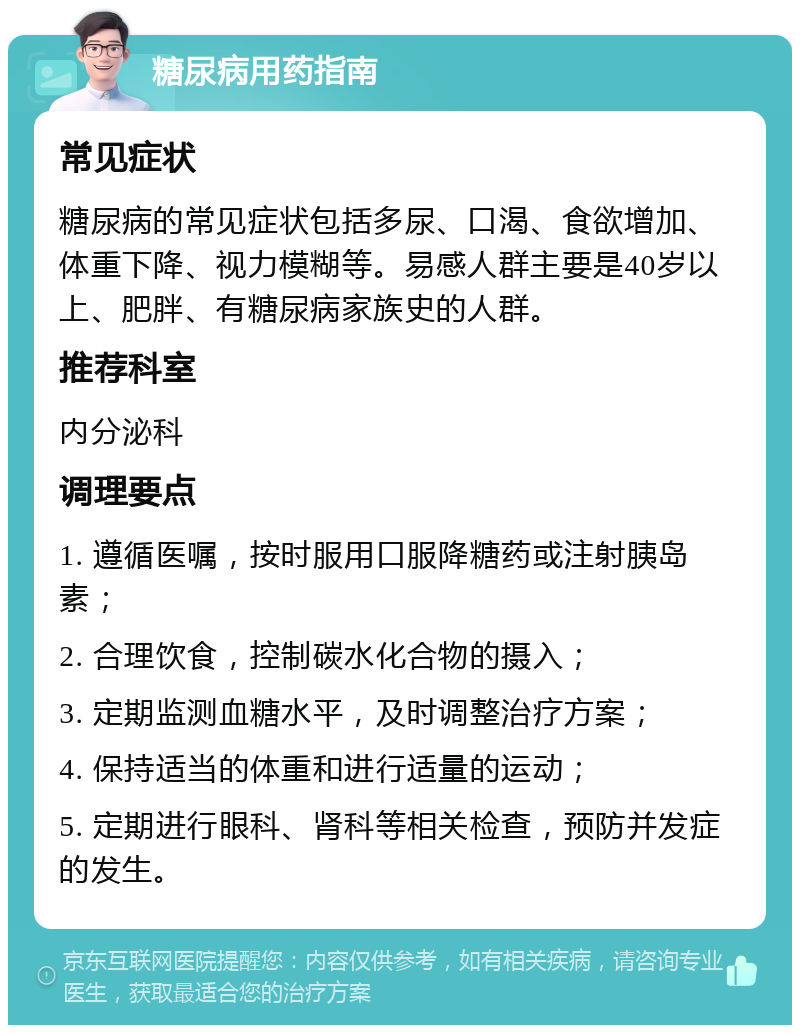 糖尿病用药指南 常见症状 糖尿病的常见症状包括多尿、口渴、食欲增加、体重下降、视力模糊等。易感人群主要是40岁以上、肥胖、有糖尿病家族史的人群。 推荐科室 内分泌科 调理要点 1. 遵循医嘱，按时服用口服降糖药或注射胰岛素； 2. 合理饮食，控制碳水化合物的摄入； 3. 定期监测血糖水平，及时调整治疗方案； 4. 保持适当的体重和进行适量的运动； 5. 定期进行眼科、肾科等相关检查，预防并发症的发生。