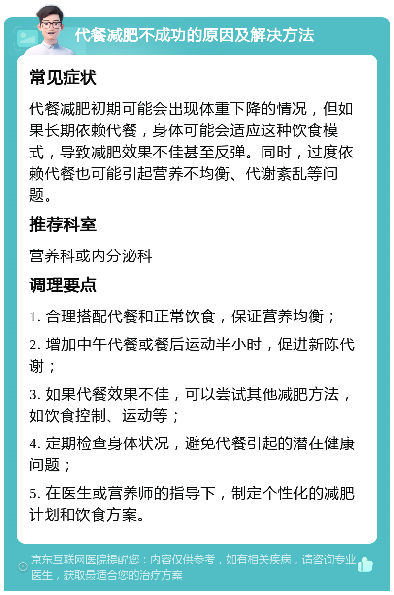 代餐减肥不成功的原因及解决方法 常见症状 代餐减肥初期可能会出现体重下降的情况，但如果长期依赖代餐，身体可能会适应这种饮食模式，导致减肥效果不佳甚至反弹。同时，过度依赖代餐也可能引起营养不均衡、代谢紊乱等问题。 推荐科室 营养科或内分泌科 调理要点 1. 合理搭配代餐和正常饮食，保证营养均衡； 2. 增加中午代餐或餐后运动半小时，促进新陈代谢； 3. 如果代餐效果不佳，可以尝试其他减肥方法，如饮食控制、运动等； 4. 定期检查身体状况，避免代餐引起的潜在健康问题； 5. 在医生或营养师的指导下，制定个性化的减肥计划和饮食方案。