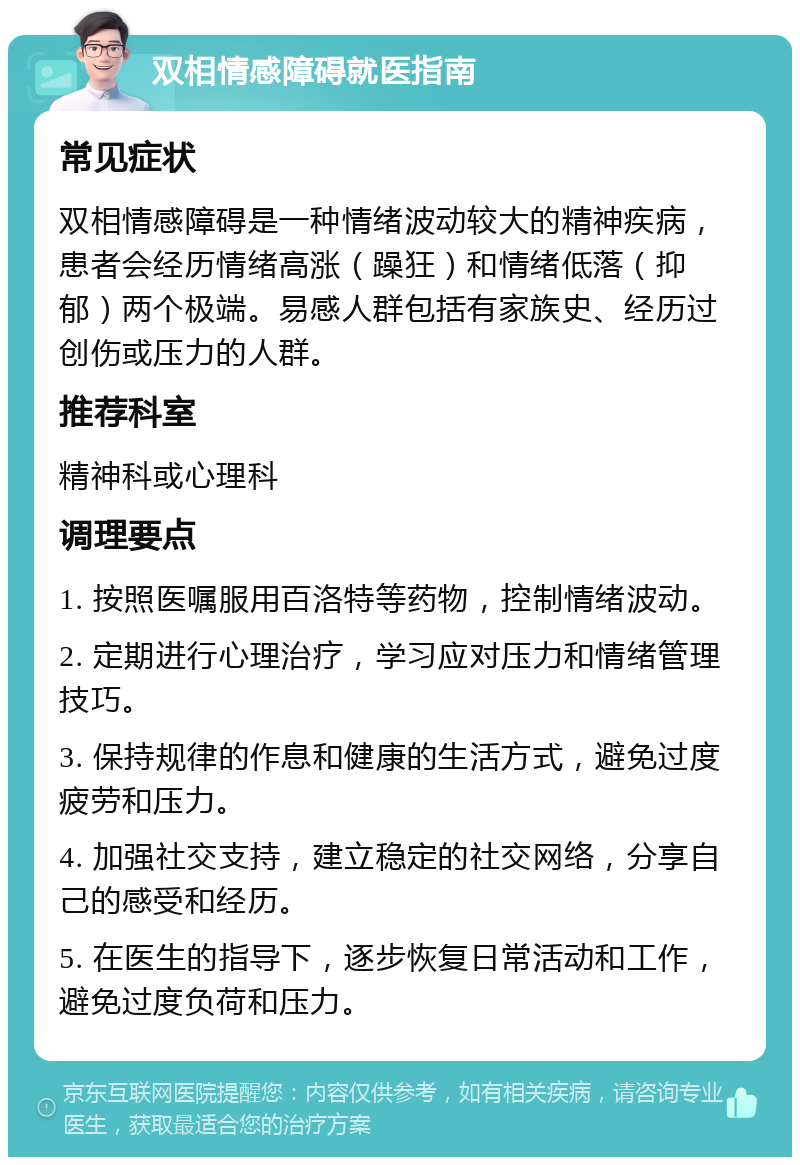 双相情感障碍就医指南 常见症状 双相情感障碍是一种情绪波动较大的精神疾病，患者会经历情绪高涨（躁狂）和情绪低落（抑郁）两个极端。易感人群包括有家族史、经历过创伤或压力的人群。 推荐科室 精神科或心理科 调理要点 1. 按照医嘱服用百洛特等药物，控制情绪波动。 2. 定期进行心理治疗，学习应对压力和情绪管理技巧。 3. 保持规律的作息和健康的生活方式，避免过度疲劳和压力。 4. 加强社交支持，建立稳定的社交网络，分享自己的感受和经历。 5. 在医生的指导下，逐步恢复日常活动和工作，避免过度负荷和压力。