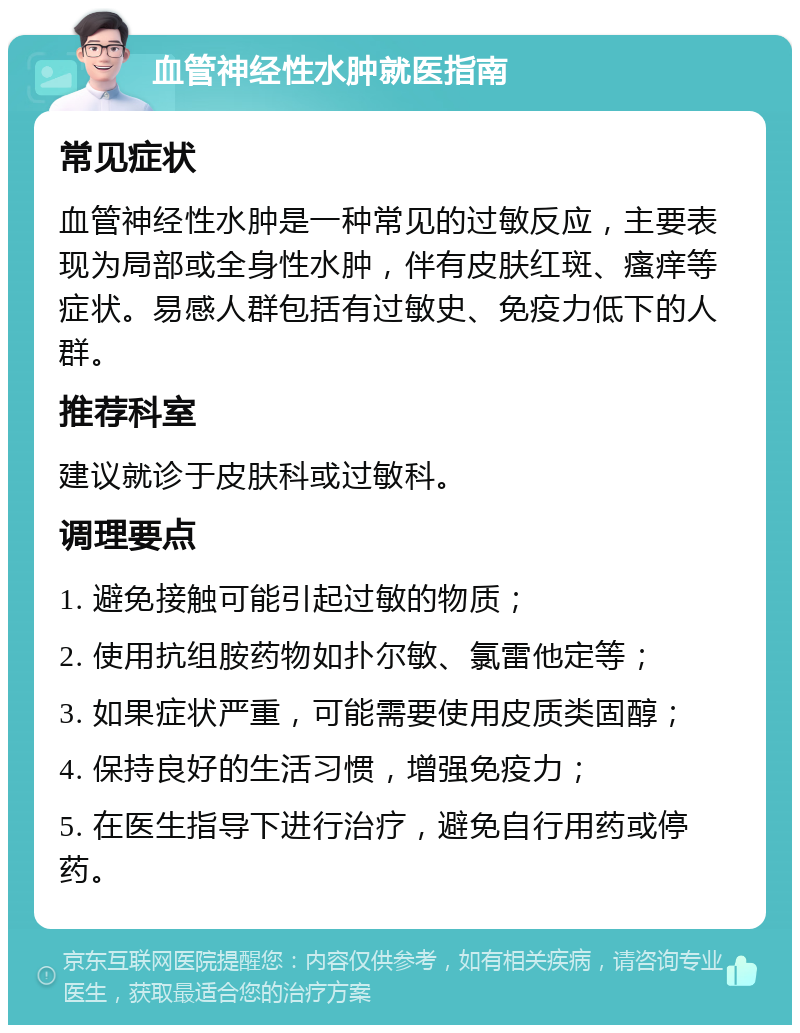 血管神经性水肿就医指南 常见症状 血管神经性水肿是一种常见的过敏反应，主要表现为局部或全身性水肿，伴有皮肤红斑、瘙痒等症状。易感人群包括有过敏史、免疫力低下的人群。 推荐科室 建议就诊于皮肤科或过敏科。 调理要点 1. 避免接触可能引起过敏的物质； 2. 使用抗组胺药物如扑尔敏、氯雷他定等； 3. 如果症状严重，可能需要使用皮质类固醇； 4. 保持良好的生活习惯，增强免疫力； 5. 在医生指导下进行治疗，避免自行用药或停药。