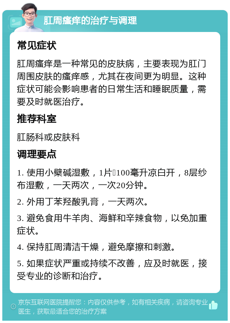 肛周瘙痒的治疗与调理 常见症状 肛周瘙痒是一种常见的皮肤病，主要表现为肛门周围皮肤的瘙痒感，尤其在夜间更为明显。这种症状可能会影响患者的日常生活和睡眠质量，需要及时就医治疗。 推荐科室 肛肠科或皮肤科 调理要点 1. 使用小檗碱湿敷，1片➕100毫升凉白开，8层纱布湿敷，一天两次，一次20分钟。 2. 外用丁苯羟酸乳膏，一天两次。 3. 避免食用牛羊肉、海鲜和辛辣食物，以免加重症状。 4. 保持肛周清洁干燥，避免摩擦和刺激。 5. 如果症状严重或持续不改善，应及时就医，接受专业的诊断和治疗。