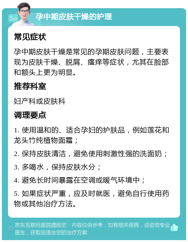 孕中期皮肤干燥的护理 常见症状 孕中期皮肤干燥是常见的孕期皮肤问题，主要表现为皮肤干燥、脱屑、瘙痒等症状，尤其在脸部和额头上更为明显。 推荐科室 妇产科或皮肤科 调理要点 1. 使用温和的、适合孕妇的护肤品，例如莲花和龙头竹纯植物面霜； 2. 保持皮肤清洁，避免使用刺激性强的洗面奶； 3. 多喝水，保持皮肤水分； 4. 避免长时间暴露在空调或暖气环境中； 5. 如果症状严重，应及时就医，避免自行使用药物或其他治疗方法。