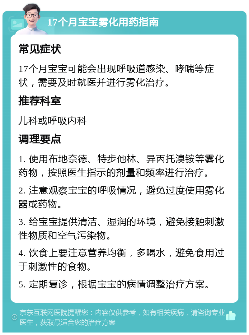 17个月宝宝雾化用药指南 常见症状 17个月宝宝可能会出现呼吸道感染、哮喘等症状，需要及时就医并进行雾化治疗。 推荐科室 儿科或呼吸内科 调理要点 1. 使用布地奈德、特步他林、异丙托溴铵等雾化药物，按照医生指示的剂量和频率进行治疗。 2. 注意观察宝宝的呼吸情况，避免过度使用雾化器或药物。 3. 给宝宝提供清洁、湿润的环境，避免接触刺激性物质和空气污染物。 4. 饮食上要注意营养均衡，多喝水，避免食用过于刺激性的食物。 5. 定期复诊，根据宝宝的病情调整治疗方案。