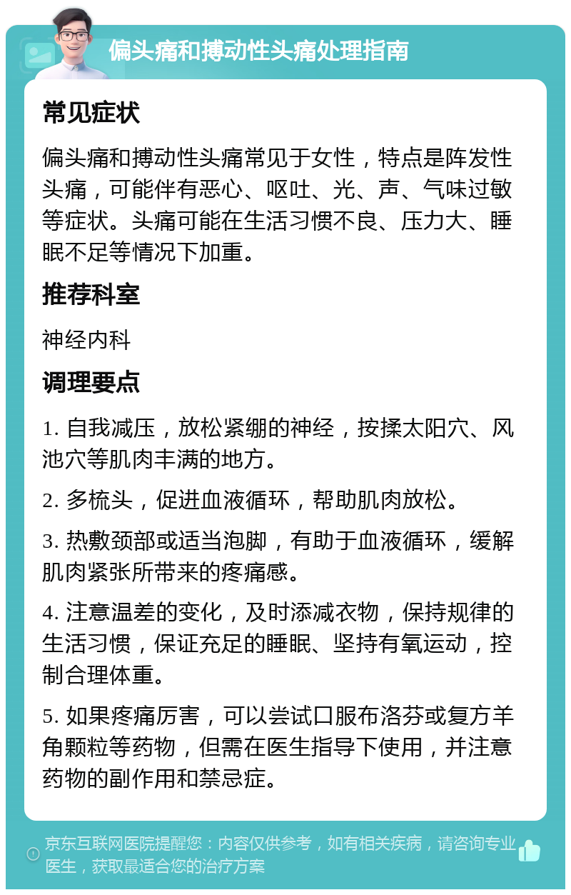 偏头痛和搏动性头痛处理指南 常见症状 偏头痛和搏动性头痛常见于女性，特点是阵发性头痛，可能伴有恶心、呕吐、光、声、气味过敏等症状。头痛可能在生活习惯不良、压力大、睡眠不足等情况下加重。 推荐科室 神经内科 调理要点 1. 自我减压，放松紧绷的神经，按揉太阳穴、风池穴等肌肉丰满的地方。 2. 多梳头，促进血液循环，帮助肌肉放松。 3. 热敷颈部或适当泡脚，有助于血液循环，缓解肌肉紧张所带来的疼痛感。 4. 注意温差的变化，及时添减衣物，保持规律的生活习惯，保证充足的睡眠、坚持有氧运动，控制合理体重。 5. 如果疼痛厉害，可以尝试口服布洛芬或复方羊角颗粒等药物，但需在医生指导下使用，并注意药物的副作用和禁忌症。