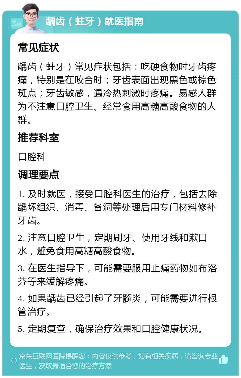 龋齿（蛀牙）就医指南 常见症状 龋齿（蛀牙）常见症状包括：吃硬食物时牙齿疼痛，特别是在咬合时；牙齿表面出现黑色或棕色斑点；牙齿敏感，遇冷热刺激时疼痛。易感人群为不注意口腔卫生、经常食用高糖高酸食物的人群。 推荐科室 口腔科 调理要点 1. 及时就医，接受口腔科医生的治疗，包括去除龋坏组织、消毒、备洞等处理后用专门材料修补牙齿。 2. 注意口腔卫生，定期刷牙、使用牙线和漱口水，避免食用高糖高酸食物。 3. 在医生指导下，可能需要服用止痛药物如布洛芬等来缓解疼痛。 4. 如果龋齿已经引起了牙髓炎，可能需要进行根管治疗。 5. 定期复查，确保治疗效果和口腔健康状况。