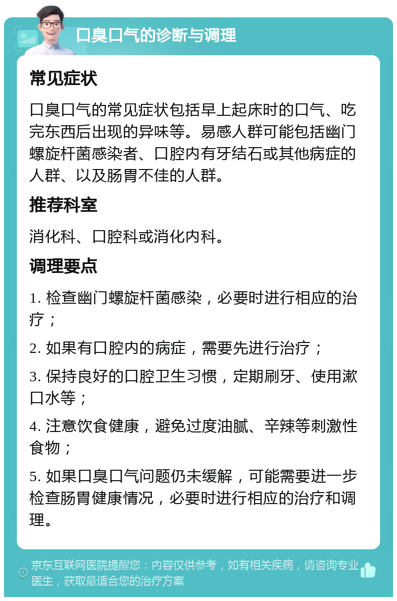 口臭口气的诊断与调理 常见症状 口臭口气的常见症状包括早上起床时的口气、吃完东西后出现的异味等。易感人群可能包括幽门螺旋杆菌感染者、口腔内有牙结石或其他病症的人群、以及肠胃不佳的人群。 推荐科室 消化科、口腔科或消化内科。 调理要点 1. 检查幽门螺旋杆菌感染，必要时进行相应的治疗； 2. 如果有口腔内的病症，需要先进行治疗； 3. 保持良好的口腔卫生习惯，定期刷牙、使用漱口水等； 4. 注意饮食健康，避免过度油腻、辛辣等刺激性食物； 5. 如果口臭口气问题仍未缓解，可能需要进一步检查肠胃健康情况，必要时进行相应的治疗和调理。