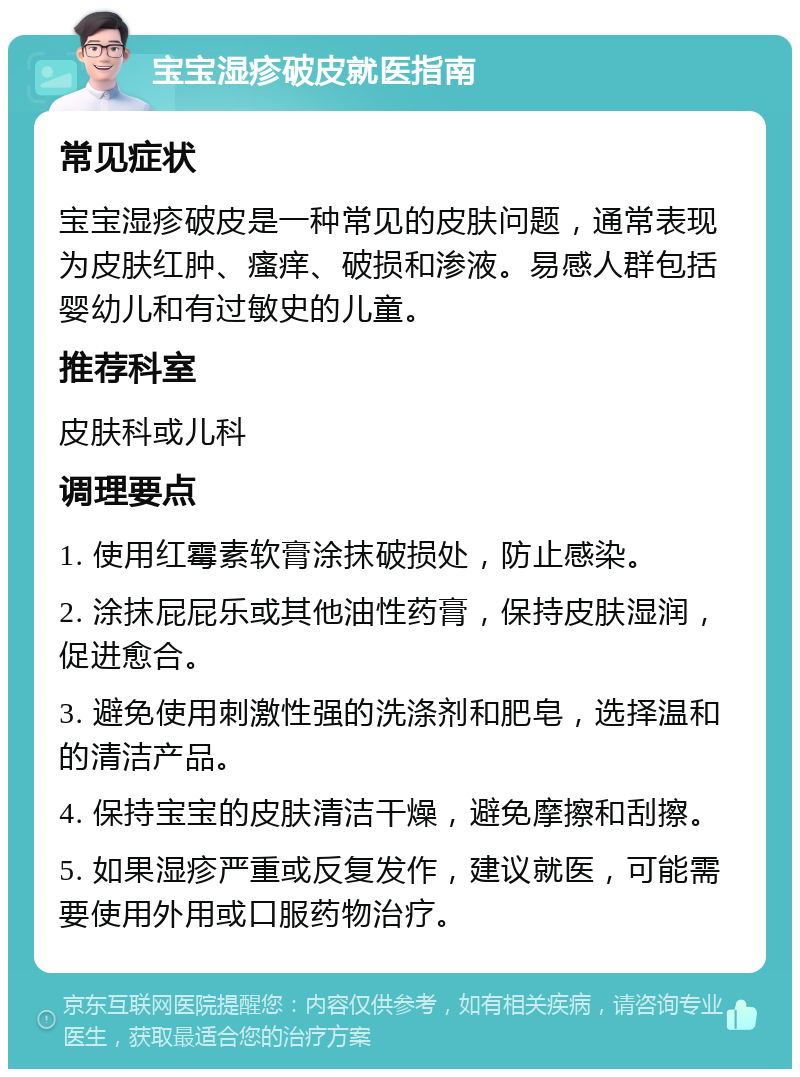 宝宝湿疹破皮就医指南 常见症状 宝宝湿疹破皮是一种常见的皮肤问题，通常表现为皮肤红肿、瘙痒、破损和渗液。易感人群包括婴幼儿和有过敏史的儿童。 推荐科室 皮肤科或儿科 调理要点 1. 使用红霉素软膏涂抹破损处，防止感染。 2. 涂抹屁屁乐或其他油性药膏，保持皮肤湿润，促进愈合。 3. 避免使用刺激性强的洗涤剂和肥皂，选择温和的清洁产品。 4. 保持宝宝的皮肤清洁干燥，避免摩擦和刮擦。 5. 如果湿疹严重或反复发作，建议就医，可能需要使用外用或口服药物治疗。