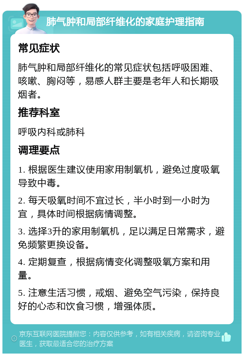 肺气肿和局部纤维化的家庭护理指南 常见症状 肺气肿和局部纤维化的常见症状包括呼吸困难、咳嗽、胸闷等，易感人群主要是老年人和长期吸烟者。 推荐科室 呼吸内科或肺科 调理要点 1. 根据医生建议使用家用制氧机，避免过度吸氧导致中毒。 2. 每天吸氧时间不宜过长，半小时到一小时为宜，具体时间根据病情调整。 3. 选择3升的家用制氧机，足以满足日常需求，避免频繁更换设备。 4. 定期复查，根据病情变化调整吸氧方案和用量。 5. 注意生活习惯，戒烟、避免空气污染，保持良好的心态和饮食习惯，增强体质。