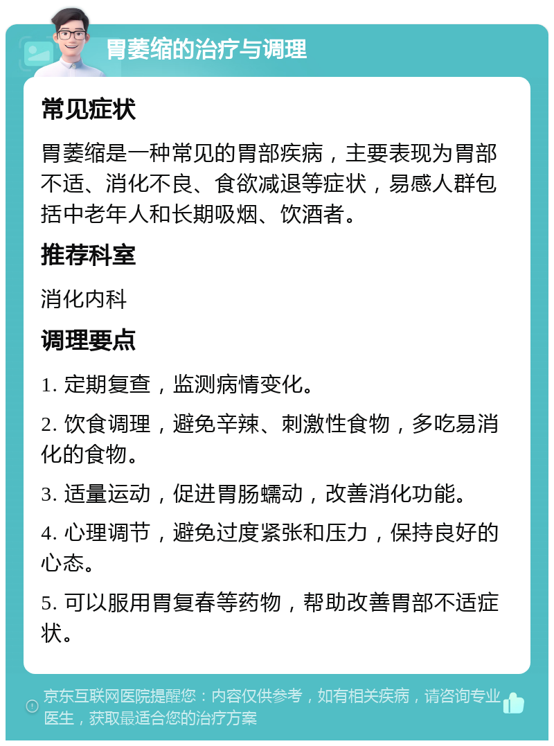 胃萎缩的治疗与调理 常见症状 胃萎缩是一种常见的胃部疾病，主要表现为胃部不适、消化不良、食欲减退等症状，易感人群包括中老年人和长期吸烟、饮酒者。 推荐科室 消化内科 调理要点 1. 定期复查，监测病情变化。 2. 饮食调理，避免辛辣、刺激性食物，多吃易消化的食物。 3. 适量运动，促进胃肠蠕动，改善消化功能。 4. 心理调节，避免过度紧张和压力，保持良好的心态。 5. 可以服用胃复春等药物，帮助改善胃部不适症状。