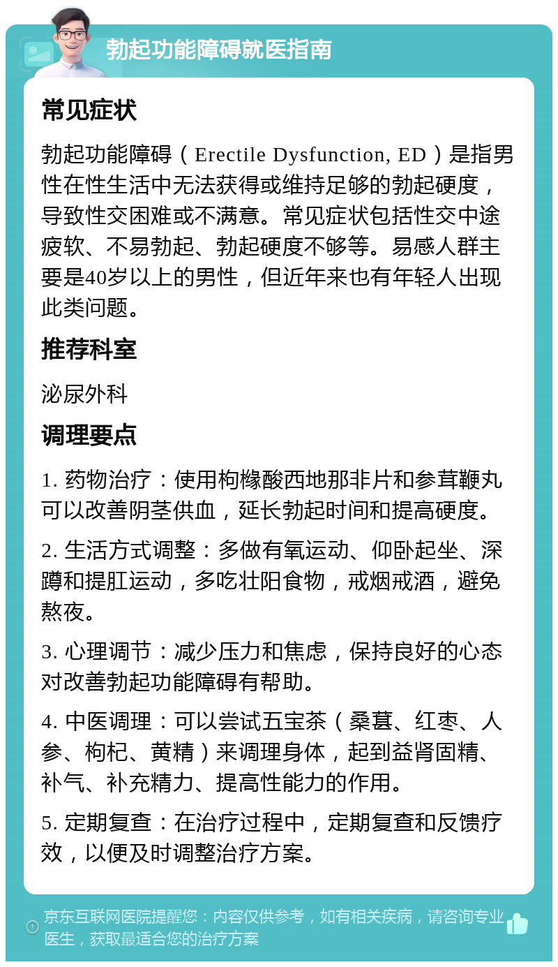 勃起功能障碍就医指南 常见症状 勃起功能障碍（Erectile Dysfunction, ED）是指男性在性生活中无法获得或维持足够的勃起硬度，导致性交困难或不满意。常见症状包括性交中途疲软、不易勃起、勃起硬度不够等。易感人群主要是40岁以上的男性，但近年来也有年轻人出现此类问题。 推荐科室 泌尿外科 调理要点 1. 药物治疗：使用枸橼酸西地那非片和参茸鞭丸可以改善阴茎供血，延长勃起时间和提高硬度。 2. 生活方式调整：多做有氧运动、仰卧起坐、深蹲和提肛运动，多吃壮阳食物，戒烟戒酒，避免熬夜。 3. 心理调节：减少压力和焦虑，保持良好的心态对改善勃起功能障碍有帮助。 4. 中医调理：可以尝试五宝茶（桑葚、红枣、人参、枸杞、黄精）来调理身体，起到益肾固精、补气、补充精力、提高性能力的作用。 5. 定期复查：在治疗过程中，定期复查和反馈疗效，以便及时调整治疗方案。