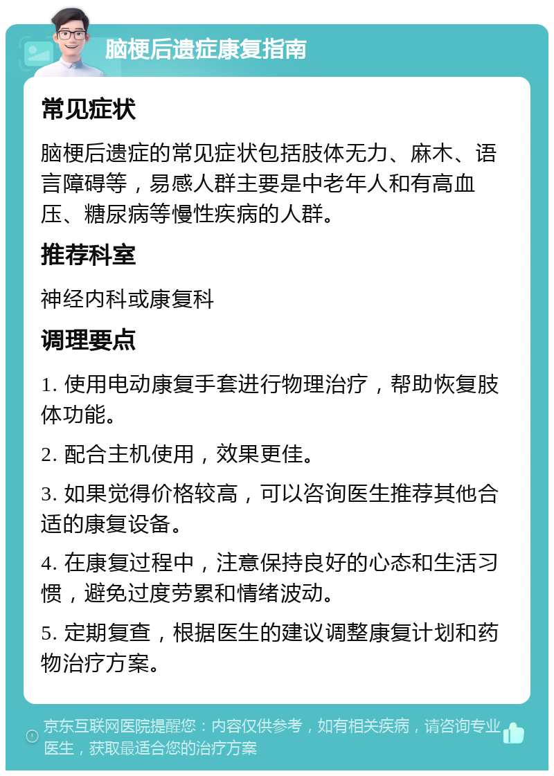 脑梗后遗症康复指南 常见症状 脑梗后遗症的常见症状包括肢体无力、麻木、语言障碍等，易感人群主要是中老年人和有高血压、糖尿病等慢性疾病的人群。 推荐科室 神经内科或康复科 调理要点 1. 使用电动康复手套进行物理治疗，帮助恢复肢体功能。 2. 配合主机使用，效果更佳。 3. 如果觉得价格较高，可以咨询医生推荐其他合适的康复设备。 4. 在康复过程中，注意保持良好的心态和生活习惯，避免过度劳累和情绪波动。 5. 定期复查，根据医生的建议调整康复计划和药物治疗方案。