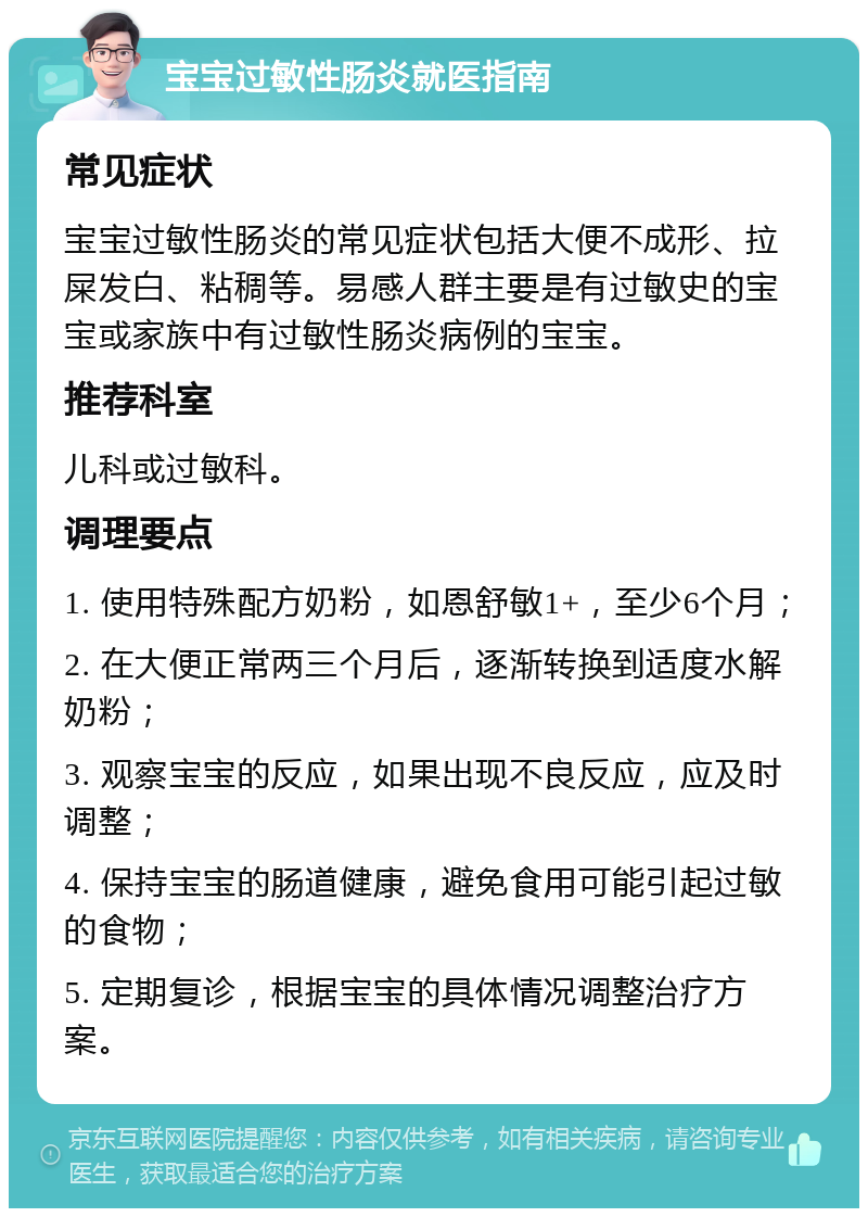 宝宝过敏性肠炎就医指南 常见症状 宝宝过敏性肠炎的常见症状包括大便不成形、拉屎发白、粘稠等。易感人群主要是有过敏史的宝宝或家族中有过敏性肠炎病例的宝宝。 推荐科室 儿科或过敏科。 调理要点 1. 使用特殊配方奶粉，如恩舒敏1+，至少6个月； 2. 在大便正常两三个月后，逐渐转换到适度水解奶粉； 3. 观察宝宝的反应，如果出现不良反应，应及时调整； 4. 保持宝宝的肠道健康，避免食用可能引起过敏的食物； 5. 定期复诊，根据宝宝的具体情况调整治疗方案。