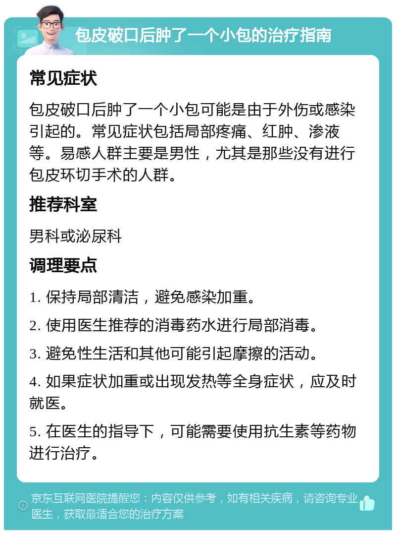 包皮破口后肿了一个小包的治疗指南 常见症状 包皮破口后肿了一个小包可能是由于外伤或感染引起的。常见症状包括局部疼痛、红肿、渗液等。易感人群主要是男性，尤其是那些没有进行包皮环切手术的人群。 推荐科室 男科或泌尿科 调理要点 1. 保持局部清洁，避免感染加重。 2. 使用医生推荐的消毒药水进行局部消毒。 3. 避免性生活和其他可能引起摩擦的活动。 4. 如果症状加重或出现发热等全身症状，应及时就医。 5. 在医生的指导下，可能需要使用抗生素等药物进行治疗。