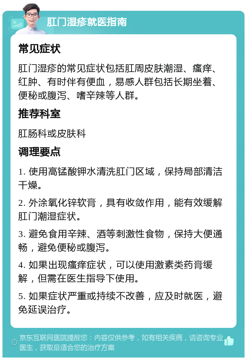 肛门湿疹就医指南 常见症状 肛门湿疹的常见症状包括肛周皮肤潮湿、瘙痒、红肿、有时伴有便血，易感人群包括长期坐着、便秘或腹泻、嗜辛辣等人群。 推荐科室 肛肠科或皮肤科 调理要点 1. 使用高锰酸钾水清洗肛门区域，保持局部清洁干燥。 2. 外涂氧化锌软膏，具有收敛作用，能有效缓解肛门潮湿症状。 3. 避免食用辛辣、酒等刺激性食物，保持大便通畅，避免便秘或腹泻。 4. 如果出现瘙痒症状，可以使用激素类药膏缓解，但需在医生指导下使用。 5. 如果症状严重或持续不改善，应及时就医，避免延误治疗。