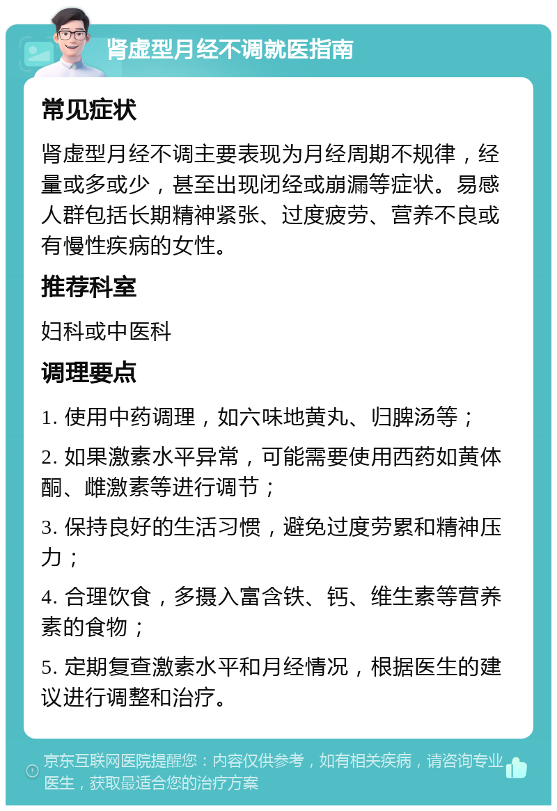 肾虚型月经不调就医指南 常见症状 肾虚型月经不调主要表现为月经周期不规律，经量或多或少，甚至出现闭经或崩漏等症状。易感人群包括长期精神紧张、过度疲劳、营养不良或有慢性疾病的女性。 推荐科室 妇科或中医科 调理要点 1. 使用中药调理，如六味地黄丸、归脾汤等； 2. 如果激素水平异常，可能需要使用西药如黄体酮、雌激素等进行调节； 3. 保持良好的生活习惯，避免过度劳累和精神压力； 4. 合理饮食，多摄入富含铁、钙、维生素等营养素的食物； 5. 定期复查激素水平和月经情况，根据医生的建议进行调整和治疗。