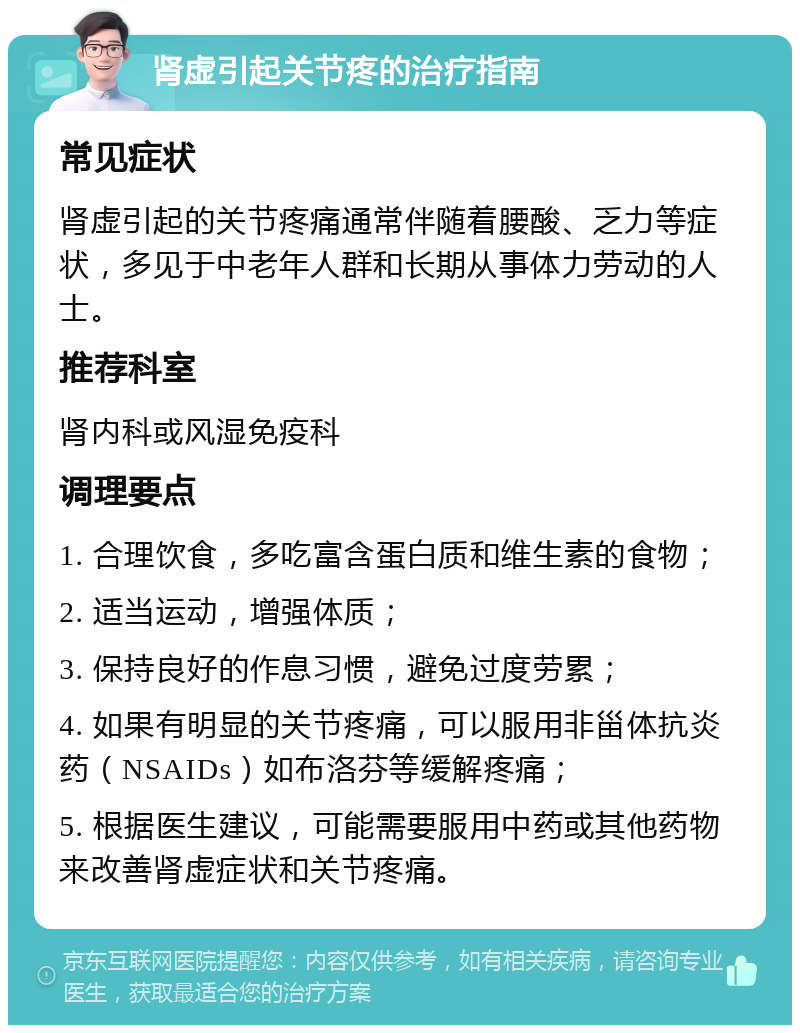 肾虚引起关节疼的治疗指南 常见症状 肾虚引起的关节疼痛通常伴随着腰酸、乏力等症状，多见于中老年人群和长期从事体力劳动的人士。 推荐科室 肾内科或风湿免疫科 调理要点 1. 合理饮食，多吃富含蛋白质和维生素的食物； 2. 适当运动，增强体质； 3. 保持良好的作息习惯，避免过度劳累； 4. 如果有明显的关节疼痛，可以服用非甾体抗炎药（NSAIDs）如布洛芬等缓解疼痛； 5. 根据医生建议，可能需要服用中药或其他药物来改善肾虚症状和关节疼痛。