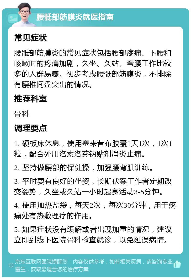 腰骶部筋膜炎就医指南 常见症状 腰骶部筋膜炎的常见症状包括腰部疼痛、下腰和咳嗽时的疼痛加剧，久坐、久站、弯腰工作比较多的人群易感。初步考虑腰骶部筋膜炎，不排除有腰椎间盘突出的情况。 推荐科室 骨科 调理要点 1. 硬板床休息，使用塞来昔布胶囊1天1次，1次1粒，配合外用洛索洛芬钠贴剂消炎止痛。 2. 坚持做腰部的保健操，加强腰背肌训练。 3. 平时要有良好的坐姿，长期伏案工作者定期改变姿势，久坐或久站一小时起身活动3-5分钟。 4. 使用加热盐袋，每天2次，每次30分钟，用于疼痛处有热敷理疗的作用。 5. 如果症状没有缓解或者出现加重的情况，建议立即到线下医院骨科检查就诊，以免延误病情。