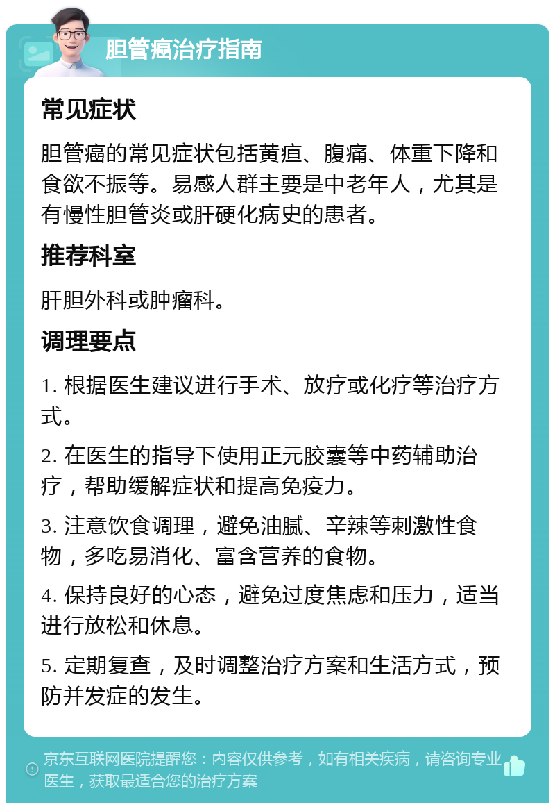 胆管癌治疗指南 常见症状 胆管癌的常见症状包括黄疸、腹痛、体重下降和食欲不振等。易感人群主要是中老年人，尤其是有慢性胆管炎或肝硬化病史的患者。 推荐科室 肝胆外科或肿瘤科。 调理要点 1. 根据医生建议进行手术、放疗或化疗等治疗方式。 2. 在医生的指导下使用正元胶囊等中药辅助治疗，帮助缓解症状和提高免疫力。 3. 注意饮食调理，避免油腻、辛辣等刺激性食物，多吃易消化、富含营养的食物。 4. 保持良好的心态，避免过度焦虑和压力，适当进行放松和休息。 5. 定期复查，及时调整治疗方案和生活方式，预防并发症的发生。