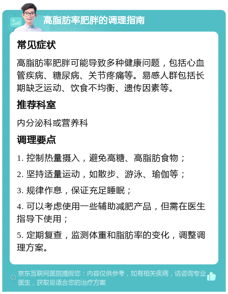 高脂肪率肥胖的调理指南 常见症状 高脂肪率肥胖可能导致多种健康问题，包括心血管疾病、糖尿病、关节疼痛等。易感人群包括长期缺乏运动、饮食不均衡、遗传因素等。 推荐科室 内分泌科或营养科 调理要点 1. 控制热量摄入，避免高糖、高脂肪食物； 2. 坚持适量运动，如散步、游泳、瑜伽等； 3. 规律作息，保证充足睡眠； 4. 可以考虑使用一些辅助减肥产品，但需在医生指导下使用； 5. 定期复查，监测体重和脂肪率的变化，调整调理方案。