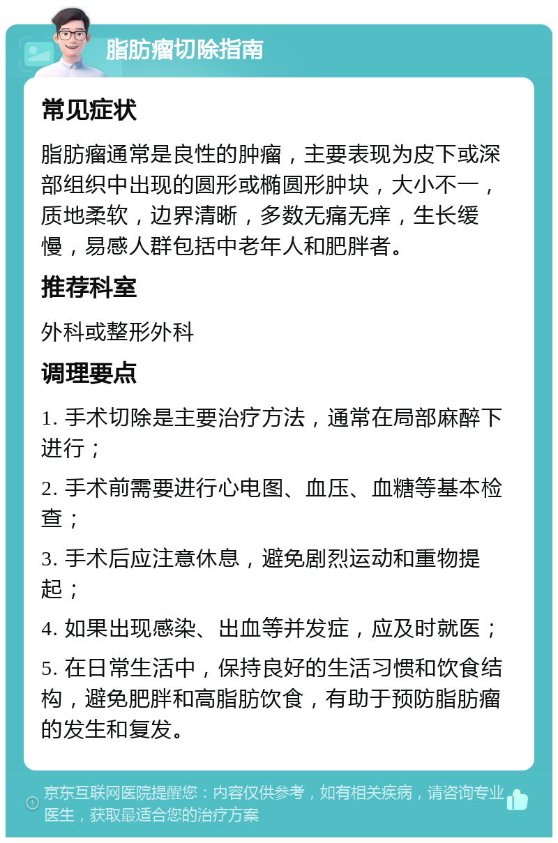 脂肪瘤切除指南 常见症状 脂肪瘤通常是良性的肿瘤，主要表现为皮下或深部组织中出现的圆形或椭圆形肿块，大小不一，质地柔软，边界清晰，多数无痛无痒，生长缓慢，易感人群包括中老年人和肥胖者。 推荐科室 外科或整形外科 调理要点 1. 手术切除是主要治疗方法，通常在局部麻醉下进行； 2. 手术前需要进行心电图、血压、血糖等基本检查； 3. 手术后应注意休息，避免剧烈运动和重物提起； 4. 如果出现感染、出血等并发症，应及时就医； 5. 在日常生活中，保持良好的生活习惯和饮食结构，避免肥胖和高脂肪饮食，有助于预防脂肪瘤的发生和复发。