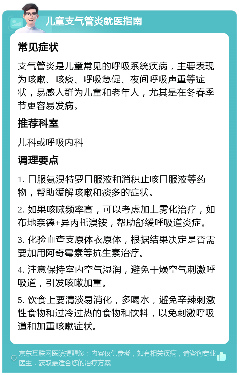 儿童支气管炎就医指南 常见症状 支气管炎是儿童常见的呼吸系统疾病，主要表现为咳嗽、咳痰、呼吸急促、夜间呼吸声重等症状，易感人群为儿童和老年人，尤其是在冬春季节更容易发病。 推荐科室 儿科或呼吸内科 调理要点 1. 口服氨溴特罗口服液和消积止咳口服液等药物，帮助缓解咳嗽和痰多的症状。 2. 如果咳嗽频率高，可以考虑加上雾化治疗，如布地奈德+异丙托溴铵，帮助舒缓呼吸道炎症。 3. 化验血查支原体衣原体，根据结果决定是否需要加用阿奇霉素等抗生素治疗。 4. 注意保持室内空气湿润，避免干燥空气刺激呼吸道，引发咳嗽加重。 5. 饮食上要清淡易消化，多喝水，避免辛辣刺激性食物和过冷过热的食物和饮料，以免刺激呼吸道和加重咳嗽症状。