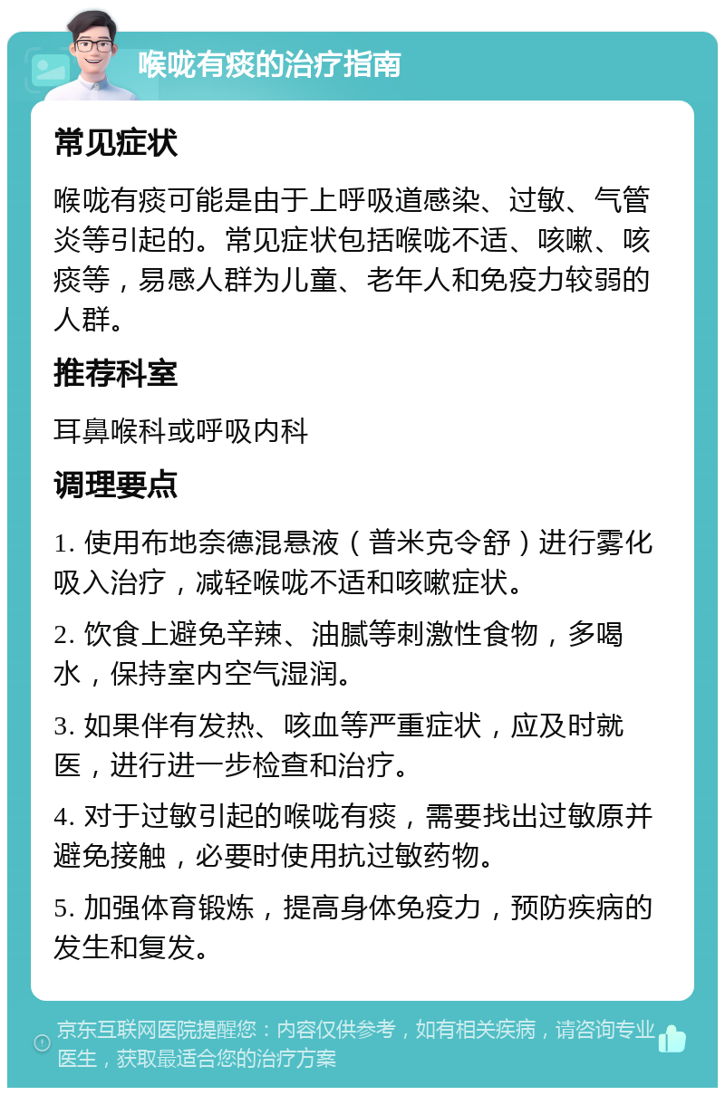 喉咙有痰的治疗指南 常见症状 喉咙有痰可能是由于上呼吸道感染、过敏、气管炎等引起的。常见症状包括喉咙不适、咳嗽、咳痰等，易感人群为儿童、老年人和免疫力较弱的人群。 推荐科室 耳鼻喉科或呼吸内科 调理要点 1. 使用布地奈德混悬液（普米克令舒）进行雾化吸入治疗，减轻喉咙不适和咳嗽症状。 2. 饮食上避免辛辣、油腻等刺激性食物，多喝水，保持室内空气湿润。 3. 如果伴有发热、咳血等严重症状，应及时就医，进行进一步检查和治疗。 4. 对于过敏引起的喉咙有痰，需要找出过敏原并避免接触，必要时使用抗过敏药物。 5. 加强体育锻炼，提高身体免疫力，预防疾病的发生和复发。